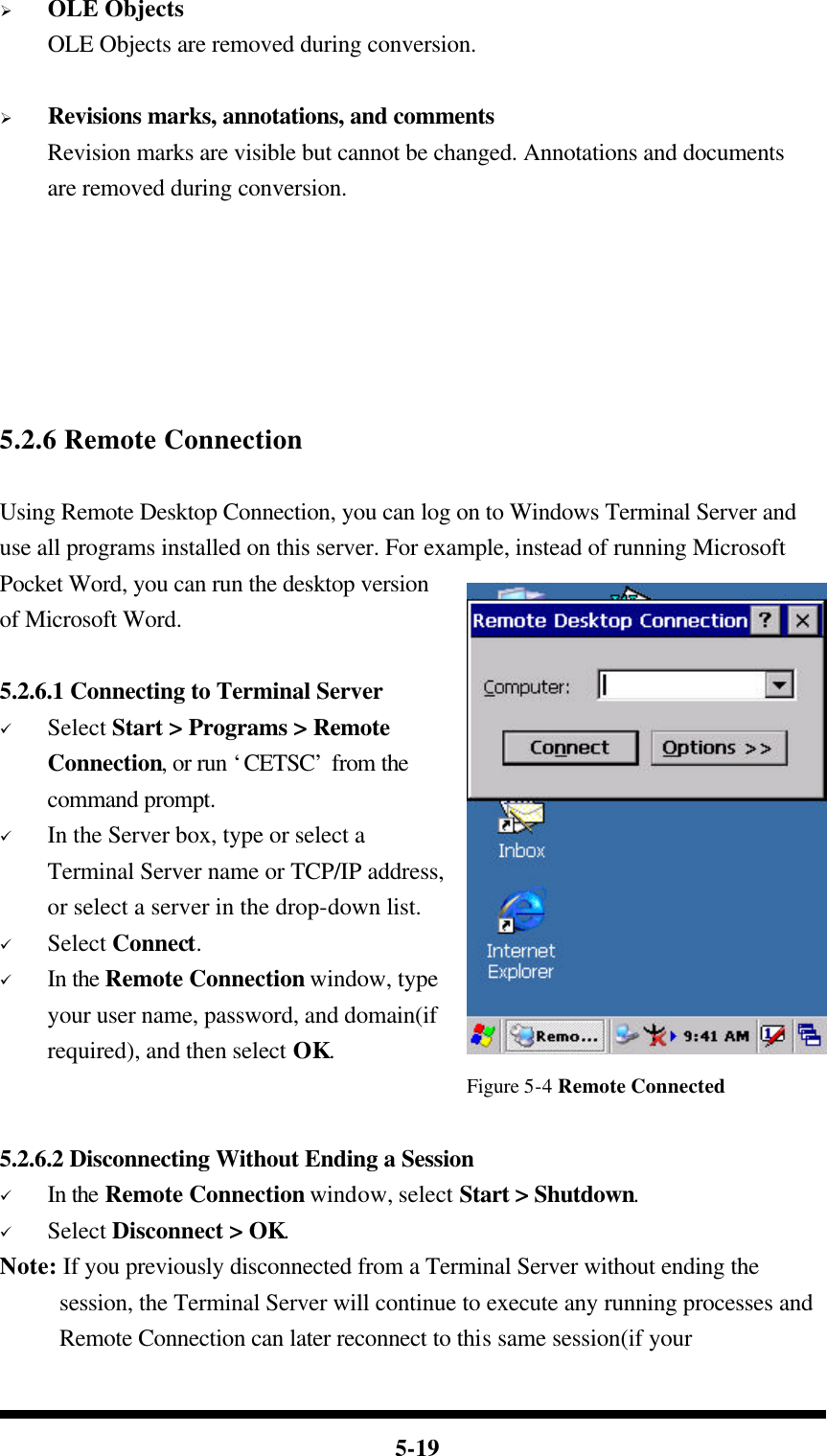  5-19 Ø OLE Objects OLE Objects are removed during conversion.  Ø Revisions marks, annotations, and comments Revision marks are visible but cannot be changed. Annotations and documents are removed during conversion.       5.2.6 Remote Connection  Using Remote Desktop Connection, you can log on to Windows Terminal Server and use all programs installed on this server. For example, instead of running Microsoft Pocket Word, you can run the desktop version of Microsoft Word.  5.2.6.1 Connecting to Terminal Server ü Select Start &gt; Programs &gt; Remote Connection, or run ‘CETSC’ from the command prompt. ü In the Server box, type or select a Terminal Server name or TCP/IP address, or select a server in the drop-down list. ü Select Connect. ü In the Remote Connection window, type your user name, password, and domain(if required), and then select OK.                                        Figure 5-4 Remote Connected  5.2.6.2 Disconnecting Without Ending a Session ü In the Remote Connection window, select Start &gt; Shutdown. ü Select Disconnect &gt; OK. Note: If you previously disconnected from a Terminal Server without ending the session, the Terminal Server will continue to execute any running processes and Remote Connection can later reconnect to this same session(if your 