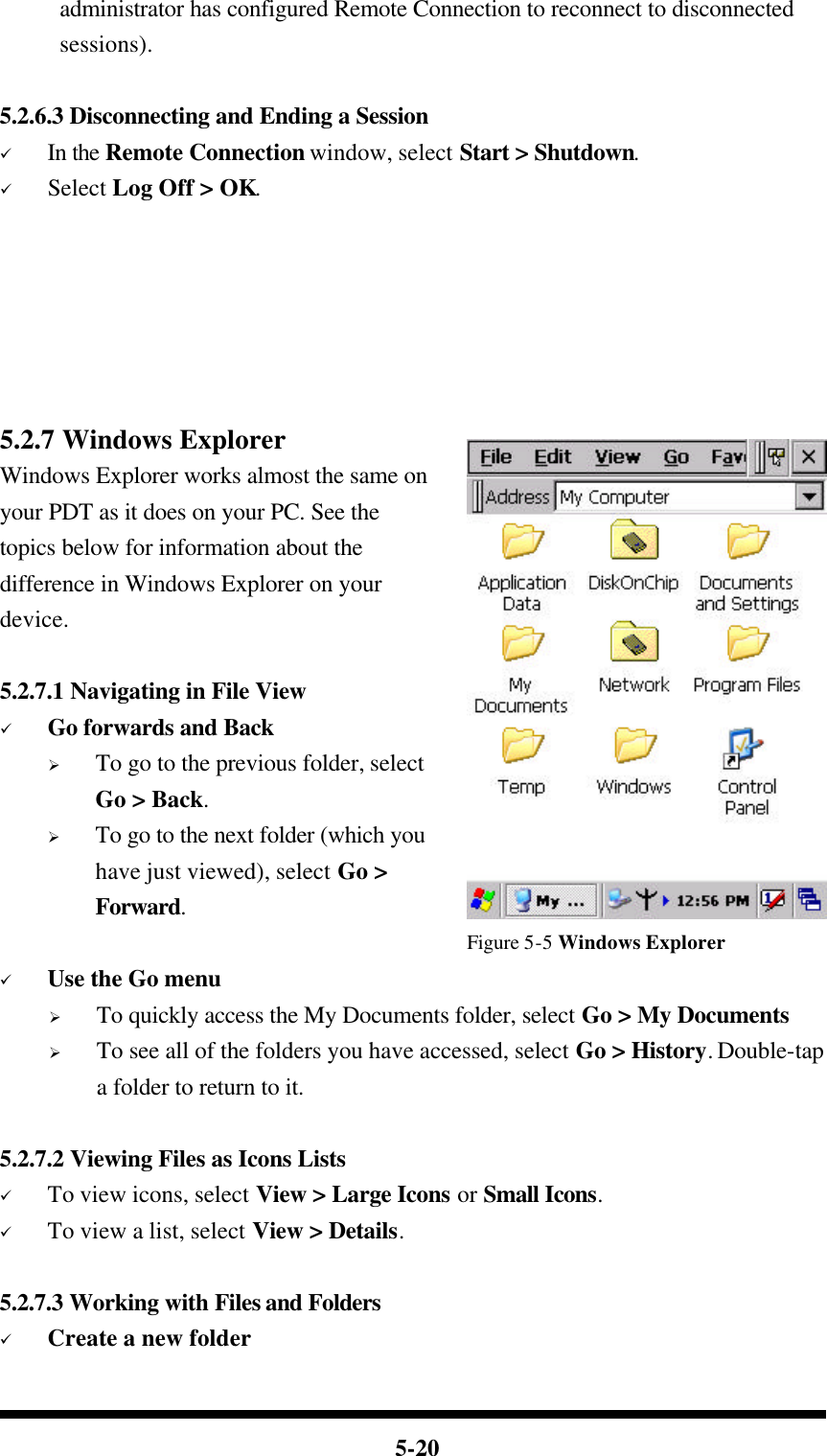  5-20 administrator has configured Remote Connection to reconnect to disconnected sessions).  5.2.6.3 Disconnecting and Ending a Session ü In the Remote Connection window, select Start &gt; Shutdown. ü Select Log Off &gt; OK.       5.2.7 Windows Explorer Windows Explorer works almost the same on your PDT as it does on your PC. See the topics below for information about the difference in Windows Explorer on your device.  5.2.7.1 Navigating in File View ü Go forwards and Back Ø To go to the previous folder, select Go &gt; Back. Ø To go to the next folder (which you have just viewed), select Go &gt; Forward.                                        Figure 5-5 Windows Explorer ü Use the Go menu Ø To quickly access the My Documents folder, select Go &gt; My Documents Ø To see all of the folders you have accessed, select Go &gt; History. Double-tap a folder to return to it.  5.2.7.2 Viewing Files as Icons Lists ü To view icons, select View &gt; Large Icons or Small Icons. ü To view a list, select View &gt; Details.  5.2.7.3 Working with Files and Folders ü Create a new folder 