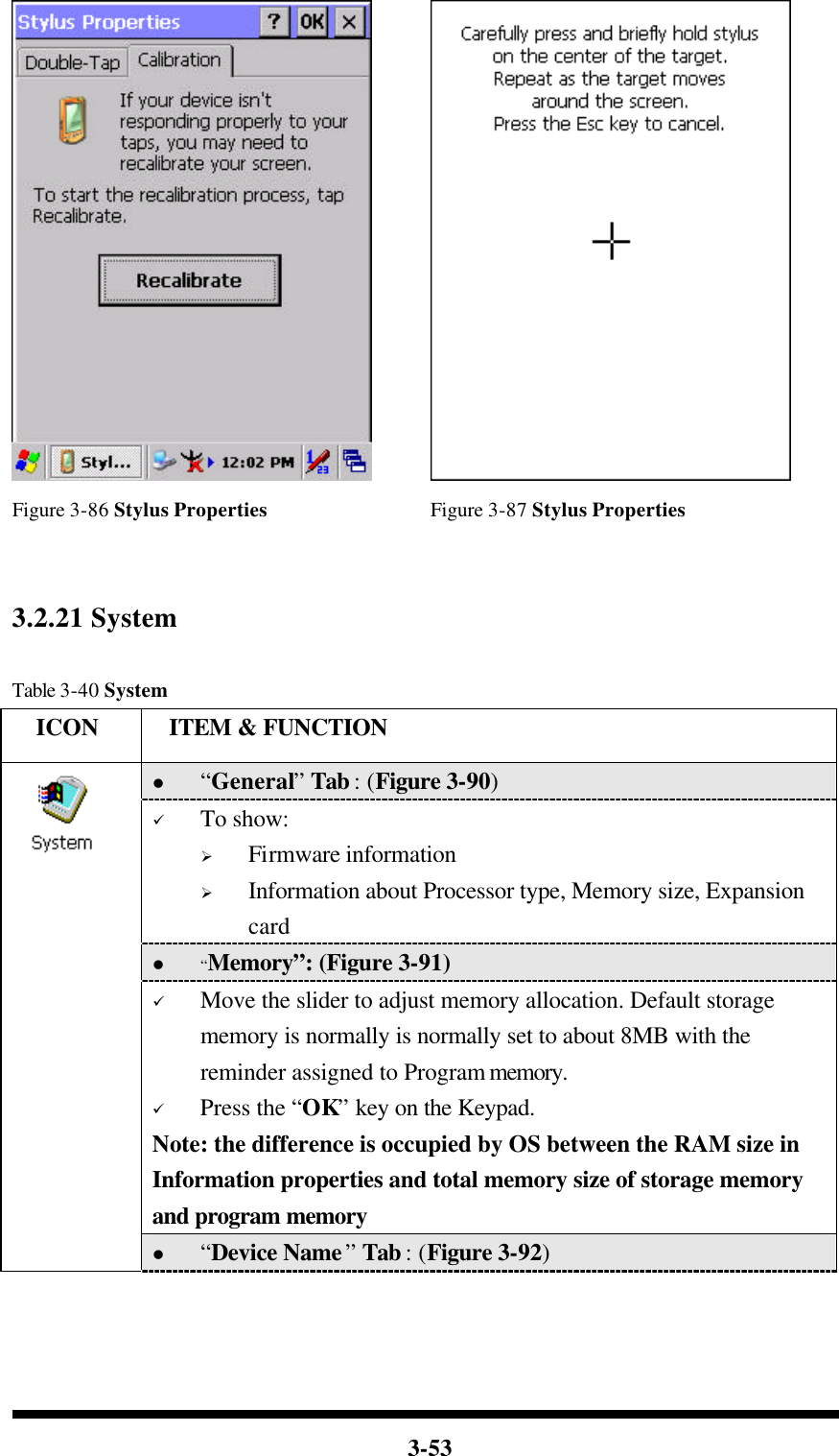  3-53    Figure 3-86 Stylus Properties Figure 3-87 Stylus Properties   3.2.21 System  Table 3-40 System   ICON  ITEM &amp; FUNCTION l “General” Tab : (Figure 3-90) ü To show: Ø Firmware information   Ø Information about Processor type, Memory size, Expansion card l “Memory”: (Figure 3-91) ü Move the slider to adjust memory allocation. Default storage memory is normally is normally set to about 8MB with the reminder assigned to Program memory. ü Press the “OK” key on the Keypad.   Note: the difference is occupied by OS between the RAM size in Information properties and total memory size of storage memory and program memory    l “Device Name” Tab : (Figure 3-92) 