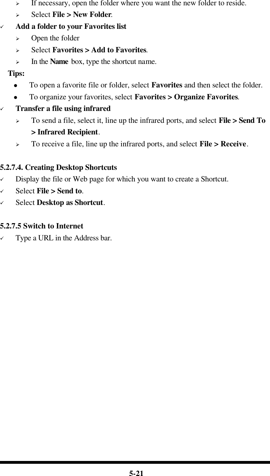  5-21 Ø If necessary, open the folder where you want the new folder to reside. Ø Select File &gt; New Folder. ü Add a folder to your Favorites list Ø Open the folder Ø Select Favorites &gt; Add to Favorites. Ø In the Name box, type the shortcut name.   Tips: l To open a favorite file or folder, select Favorites and then select the folder. l To organize your favorites, select Favorites &gt; Organize Favorites. ü Transfer a file using infrared Ø To send a file, select it, line up the infrared ports, and select File &gt; Send To &gt; Infrared Recipient. Ø To receive a file, line up the infrared ports, and select File &gt; Receive.  5.2.7.4. Creating Desktop Shortcuts ü Display the file or Web page for which you want to create a Shortcut. ü Select File &gt; Send to. ü Select Desktop as Shortcut.  5.2.7.5 Switch to Internet ü Type a URL in the Address bar.                  