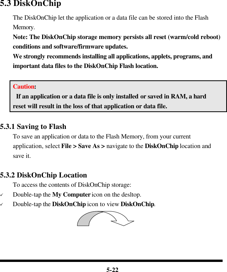  5-22             5.3 DiskOnChip   The DiskOnChip let the application or a data file can be stored into the Flash Memory. Note: The DiskOnChip storage memory persists all reset (warm/cold reboot) conditions and software/firmware updates. We strongly recommends installing all applications, applets, programs, and important data files to the DiskOnChip Flash location.  Caution:  If an application or a data file is only installed or saved in RAM, a hard reset will result in the loss of that application or data file.  5.3.1 Saving to Flash To save an application or data to the Flash Memory, from your current application, select File &gt; Save As &gt; navigate to the DiskOnChip location and save it.  5.3.2 DiskOnChip Location To access the contents of DiskOnChip storage: ü Double-tap the My Computer icon on the desltop. ü Double-tap the DiskOnChip icon to view DiskOnChip.  