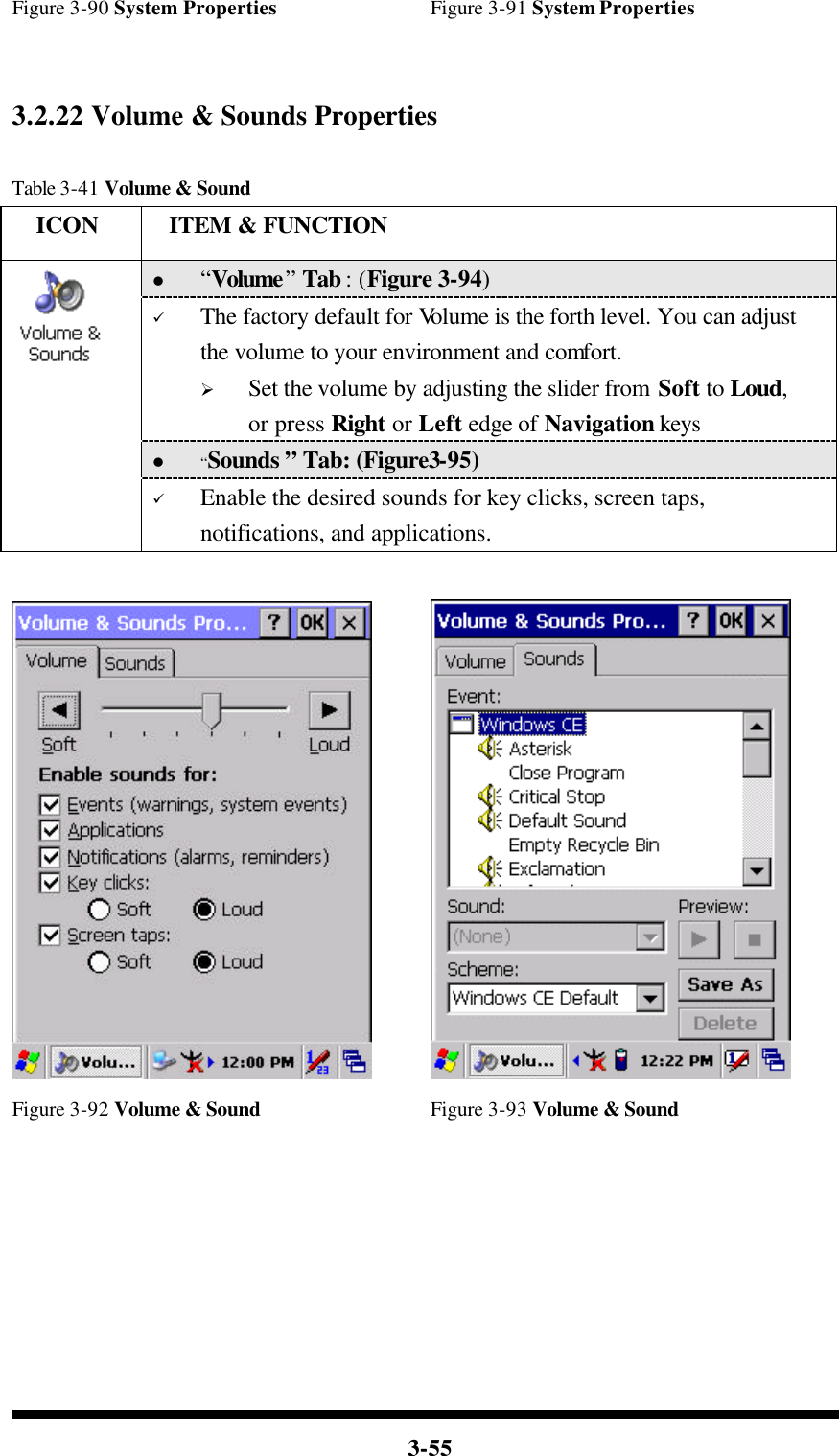  3-55 Figure 3-90 System Properties Figure 3-91 System Properties   3.2.22 Volume &amp; Sounds Properties  Table 3-41 Volume &amp; Sound   ICON  ITEM &amp; FUNCTION l “Volume” Tab : (Figure 3-94) ü The factory default for Volume is the forth level. You can adjust the volume to your environment and comfort.   Ø Set the volume by adjusting the slider from Soft to Loud, or press Right or Left edge of Navigation keys l “Sounds ” Tab: (Figure3-95)  ü Enable the desired sounds for key clicks, screen taps, notifications, and applications.     Figure 3-92 Volume &amp; Sound Figure 3-93 Volume &amp; Sound        