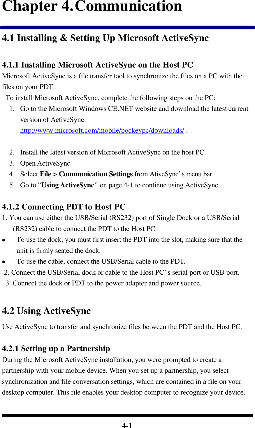  4-1 Chapter 4. Communication 4.1 Installing &amp; Setting Up Microsoft ActiveSync  4.1.1 Installing Microsoft ActiveSync on the Host PC Microsoft ActiveSync is a file transfer tool to synchronize the files on a PC with the files on your PDT.    To install Microsoft ActiveSync, complete the following steps on the PC: 1.  Go to the Microsoft Windows CE.NET website and download the latest current version of ActiveSync: http://www.microsoft.com/mobile/pockeypc/downloads/ .     2.  Install the latest version of Microsoft ActiveSync on the host PC. 3.  Open ActiveSync. 4.  Select File &gt; Communication Settings from AtiveSync’s menu bar. 5.  Go to “Using ActiveSync” on page 4-1 to continue using ActiveSync.  4.1.2 Connecting PDT to Host PC 1. You can use either the USB/Serial (RS232) port of Single Dock or a USB/Serial (RS232) cable to connect the PDT to the Host PC. l To use the dock, you must first insert the PDT into the slot, making sure that the unit is firmly seated the dock. l To use the cable, connect the USB/Serial cable to the PDT.  2. Connect the USB/Serial dock or cable to the Host PC’s serial port or USB port.  3. Connect the dock or PDT to the power adapter and power source.    4.2 Using ActiveSync Use ActiveSync to transfer and synchronize files between the PDT and the Host PC.  4.2.1 Setting up a Partnership During the Microsoft ActiveSync installation, you were prompted to create a partnership with your mobile device. When you set up a partnership, you select synchronization and file conversation settings, which are contained in a file on your desktop computer. This file enables your desktop computer to recognize your device. 