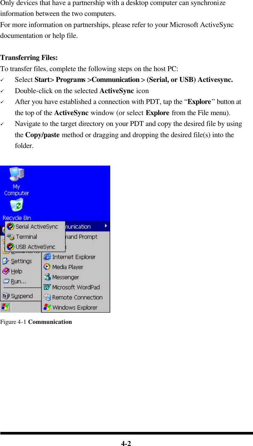  4-2 Only devices that have a partnership with a desktop computer can synchronize information between the two computers. For more information on partnerships, please refer to your Microsoft ActiveSync documentation or help file.    Transferring Files: To transfer files, complete the following steps on the host PC: ü Select Start&gt; Programs &gt;Communication &gt; (Serial, or USB) Activesync. ü Double-click on the selected ActiveSync icon ü After you have established a connection with PDT, tap the “Explore” button at the top of the ActiveSync window (or select Explore from the File menu). ü Navigate to the target directory on your PDT and copy the desired file by using the Copy/paste method or dragging and dropping the desired file(s) into the folder.   Figure 4-1 Communication         