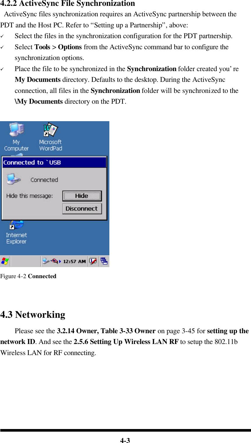  4-3 4.2.2 ActiveSync File Synchronization  ActiveSync files synchronization requires an ActiveSync partnership between the PDT and the Host PC. Refer to “Setting up a Partnership”, above: ü Select the files in the synchronization configuration for the PDT partnership. ü Select Tools &gt; Options from the ActiveSync command bar to configure the synchronization options. ü Place the file to be synchronized in the Synchronization folder created you’re My Documents directory. Defaults to the desktop. During the ActiveSync connection, all files in the Synchronization folder will be synchronized to the \My Documents directory on the PDT.     Figure 4-2 Connected   4.3 Networking     Please see the 3.2.14 Owner, Table 3-33 Owner on page 3-45 for setting up the network ID. And see the 2.5.6 Setting Up Wireless LAN RF to setup the 802.11b Wireless LAN for RF connecting.    