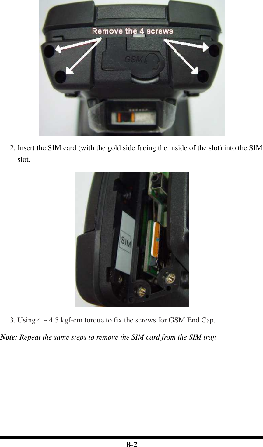  B-2   2. Insert the SIM card (with the gold side facing the inside of the slot) into the SIM slot.    3. Using 4 ~ 4.5 kgf-cm torque to fix the screws for GSM End Cap.  Note: Repeat the same steps to remove the SIM card from the SIM tray.                