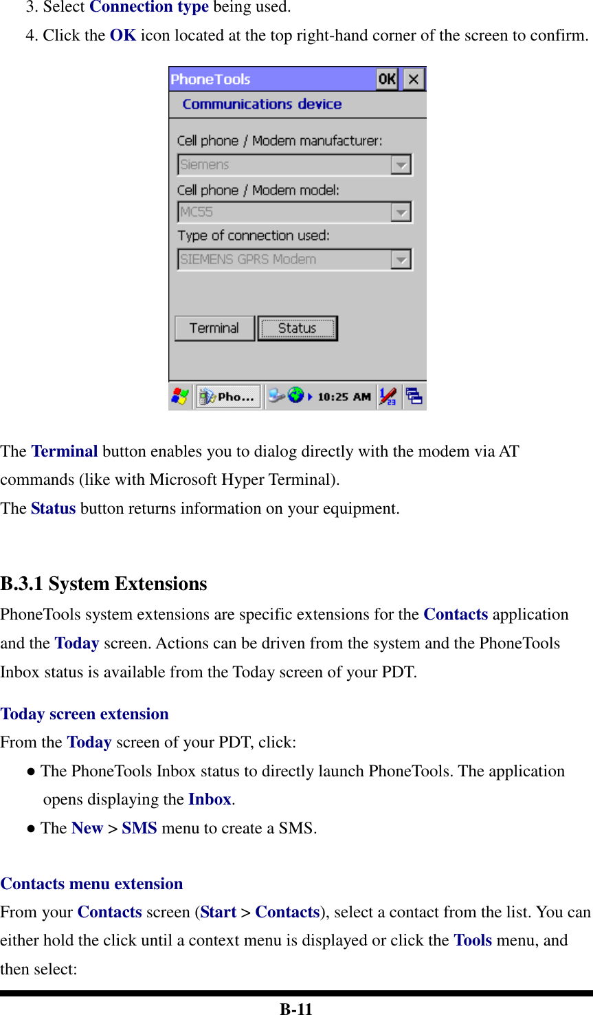  B-11 3. Select Connection type being used.   4. Click the OK icon located at the top right-hand corner of the screen to confirm.    The Terminal button enables you to dialog directly with the modem via AT commands (like with Microsoft Hyper Terminal).   The Status button returns information on your equipment.   B.3.1 System Extensions PhoneTools system extensions are specific extensions for the Contacts application and the Today screen. Actions can be driven from the system and the PhoneTools Inbox status is available from the Today screen of your PDT.    Today screen extension From the Today screen of your PDT, click: ● The PhoneTools Inbox status to directly launch PhoneTools. The application opens displaying the Inbox. ● The New &gt; SMS menu to create a SMS.     Contacts menu extension From your Contacts screen (Start &gt; Contacts), select a contact from the list. You can either hold the click until a context menu is displayed or click the Tools menu, and then select: 