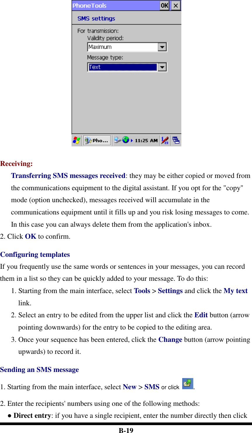  B-19   Receiving: Transferring SMS messages received: they may be either copied or moved from the communications equipment to the digital assistant. If you opt for the &quot;copy&quot; mode (option unchecked), messages received will accumulate in the communications equipment until it fills up and you risk losing messages to come. In this case you can always delete them from the application&apos;s inbox. 2. Click OK to confirm.    Configuring templates If you frequently use the same words or sentences in your messages, you can record them in a list so they can be quickly added to your message. To do this: 1. Starting from the main interface, select Tools &gt; Settings and click the My text link. 2. Select an entry to be edited from the upper list and click the Edit button (arrow pointing downwards) for the entry to be copied to the editing area.   3. Once your sequence has been entered, click the Change button (arrow pointing upwards) to record it.  Sending an SMS message 1. Starting from the main interface, select New &gt; SMS or click . 2. Enter the recipients&apos; numbers using one of the following methods:   ● Direct entry: if you have a single recipient, enter the number directly then click 