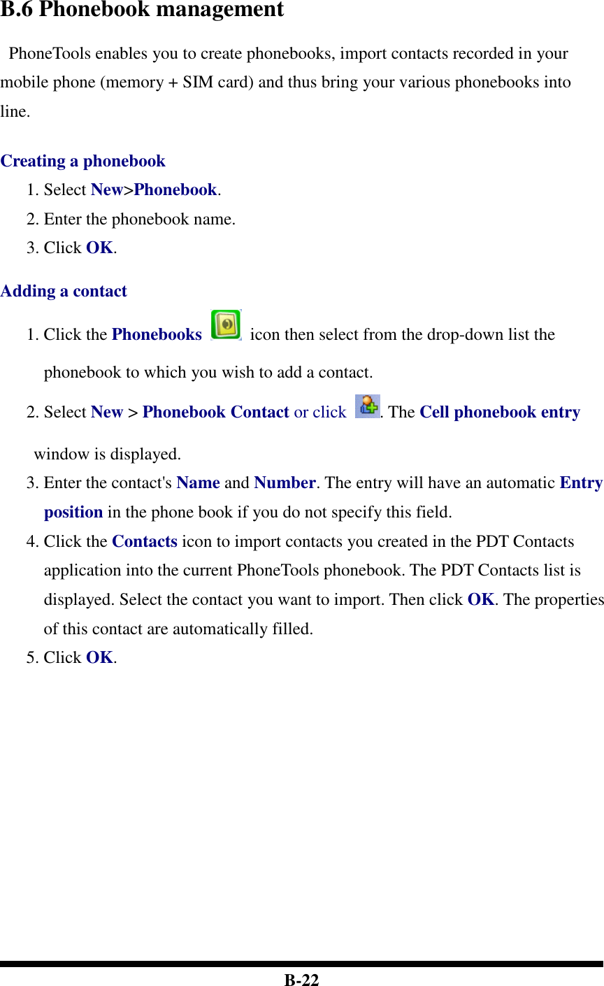  B-22    B.6 Phonebook management   PhoneTools enables you to create phonebooks, import contacts recorded in your mobile phone (memory + SIM card) and thus bring your various phonebooks into line.   Creating a phonebook 1. Select New&gt;Phonebook. 2. Enter the phonebook name. 3. Click OK.    Adding a contact 1. Click the Phonebooks    icon then select from the drop-down list the phonebook to which you wish to add a contact.   2. Select New &gt; Phonebook Contact or click . The Cell phonebook entry window is displayed. 3. Enter the contact&apos;s Name and Number. The entry will have an automatic Entry position in the phone book if you do not specify this field.   4. Click the Contacts icon to import contacts you created in the PDT Contacts application into the current PhoneTools phonebook. The PDT Contacts list is displayed. Select the contact you want to import. Then click OK. The properties of this contact are automatically filled.   5. Click OK.    