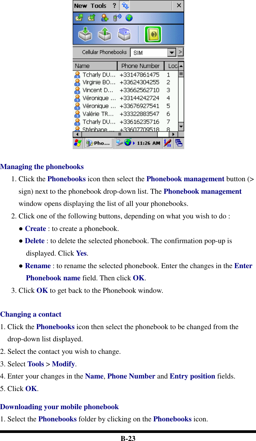  B-23   Managing the phonebooks 1. Click the Phonebooks icon then select the Phonebook management button (&gt; sign) next to the phonebook drop-down list. The Phonebook management window opens displaying the list of all your phonebooks.   2. Click one of the following buttons, depending on what you wish to do :   ● Create : to create a phonebook. ● Delete : to delete the selected phonebook. The confirmation pop-up is displayed. Click Yes.   ● Rename : to rename the selected phonebook. Enter the changes in the Enter Phonebook name field. Then click OK.   3. Click OK to get back to the Phonebook window.   Changing a contact 1. Click the Phonebooks icon then select the phonebook to be changed from the drop-down list displayed. 2. Select the contact you wish to change. 3. Select Tools &gt; Modify. 4. Enter your changes in the Name, Phone Number and Entry position fields. 5. Click OK.  Downloading your mobile phonebook 1. Select the Phonebooks folder by clicking on the Phonebooks icon. 