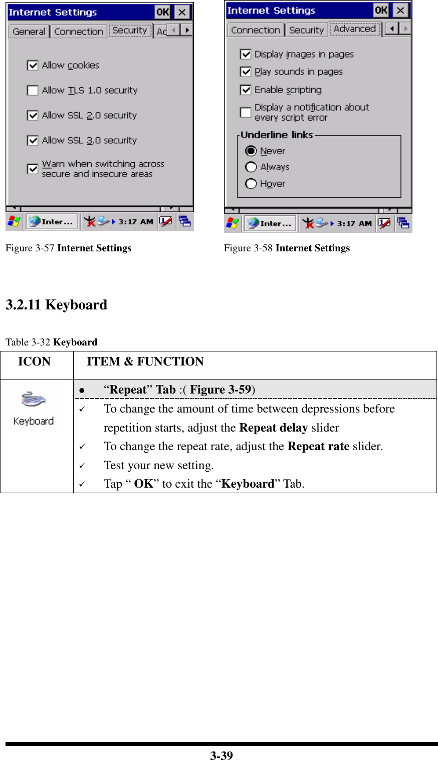  3-39   Figure 3-57 Internet Settings Figure 3-58 Internet Settings   3.2.11 Keyboard  Table 3-32 Keyboard     ICON  ITEM &amp; FUNCTION  “Repeat” Tab :( Figure 3-59)    To change the amount of time between depressions before repetition starts, adjust the Repeat delay slider  To change the repeat rate, adjust the Repeat rate slider.  Test your new setting.  Tap “ OK” to exit the “Keyboard” Tab. 