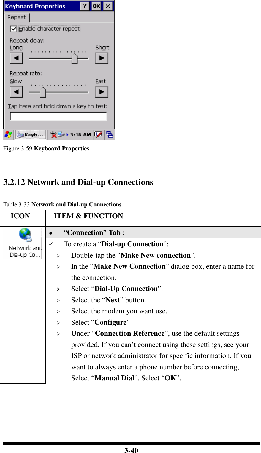  3-40  Figure 3-59 Keyboard Properties   3.2.12 Network and Dial-up Connections  Table 3-33 Network and Dial-up Connections     ICON  ITEM &amp; FUNCTION  “Connection” Tab :    To create a “Dial-up Connection”:  Double-tap the “Make New connection”.  In the “Make New Connection” dialog box, enter a name for the connection.  Select “Dial-Up Connection”.  Select the “Next” button.  Select the modem you want use.  Select “Configure”  Under “Connection Reference”, use the default settings provided. If you can’t connect using these settings, see your ISP or network administrator for specific information. If you want to always enter a phone number before connecting, Select “Manual Dial”. Select “OK”. 