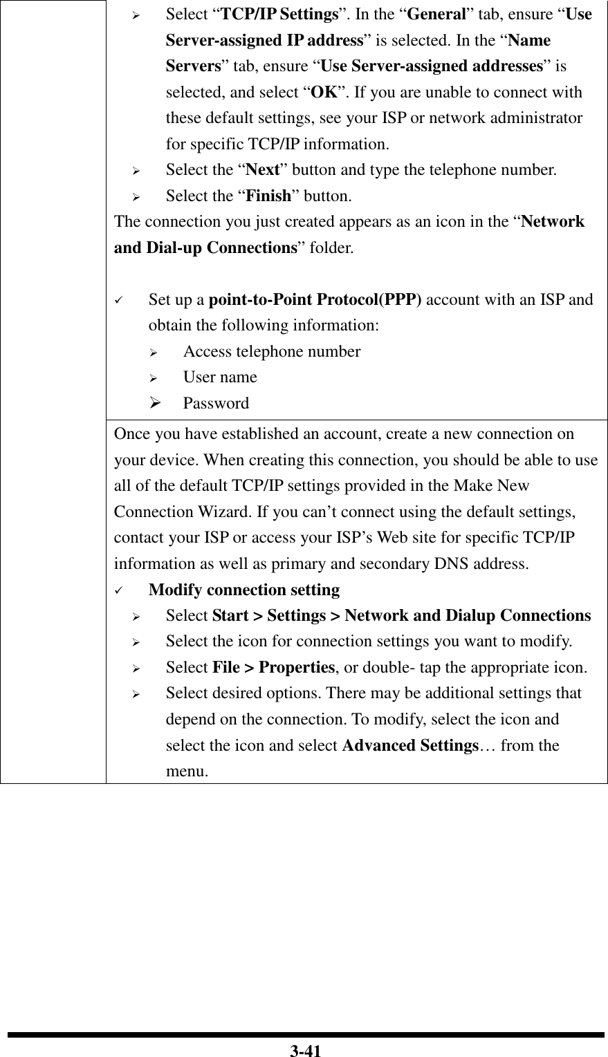  3-41  Select “TCP/IP Settings”. In the “General” tab, ensure “Use Server-assigned IP address” is selected. In the “Name Servers” tab, ensure “Use Server-assigned addresses” is selected, and select “OK”. If you are unable to connect with these default settings, see your ISP or network administrator for specific TCP/IP information.  Select the “Next” button and type the telephone number.  Select the “Finish” button. The connection you just created appears as an icon in the “Network and Dial-up Connections” folder.       Set up a point-to-Point Protocol(PPP) account with an ISP and obtain the following information:  Access telephone number  User name  Password Once you have established an account, create a new connection on your device. When creating this connection, you should be able to use all of the default TCP/IP settings provided in the Make New Connection Wizard. If you can’t connect using the default settings, contact your ISP or access your ISP’s Web site for specific TCP/IP information as well as primary and secondary DNS address.  Modify connection setting  Select Start &gt; Settings &gt; Network and Dialup Connections  Select the icon for connection settings you want to modify.  Select File &gt; Properties, or double- tap the appropriate icon.  Select desired options. There may be additional settings that depend on the connection. To modify, select the icon and select the icon and select Advanced Settings… from the menu.  