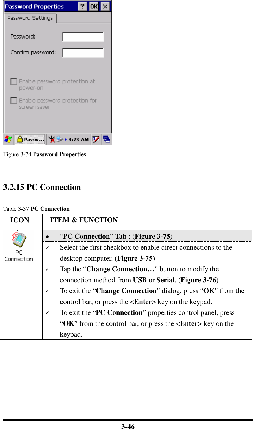  3-46    Figure 3-74 Password Properties   3.2.15 PC Connection    Table 3-37 PC Connection     ICON  ITEM &amp; FUNCTION  “PC Connection” Tab : (Figure 3-75)   Select the first checkbox to enable direct connections to the desktop computer. (Figure 3-75)  Tap the “Change Connection…” button to modify the connection method from USB or Serial. (Figure 3-76)  To exit the “Change Connection” dialog, press “OK” from the control bar, or press the &lt;Enter&gt; key on the keypad.  To exit the “PC Connection” properties control panel, press “OK” from the control bar, or press the &lt;Enter&gt; key on the keypad.  
