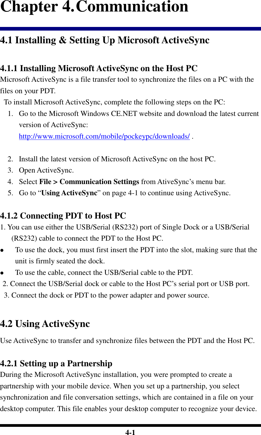  4-1 Chapter 4. Communication 4.1 Installing &amp; Setting Up Microsoft ActiveSync  4.1.1 Installing Microsoft ActiveSync on the Host PC Microsoft ActiveSync is a file transfer tool to synchronize the files on a PC with the files on your PDT.     To install Microsoft ActiveSync, complete the following steps on the PC: 1. Go to the Microsoft Windows CE.NET website and download the latest current version of ActiveSync: http://www.microsoft.com/mobile/pockeypc/downloads/ .     2. Install the latest version of Microsoft ActiveSync on the host PC. 3. Open ActiveSync. 4. Select File &gt; Communication Settings from AtiveSync’s menu bar. 5. Go to “Using ActiveSync” on page 4-1 to continue using ActiveSync.  4.1.2 Connecting PDT to Host PC 1. You can use either the USB/Serial (RS232) port of Single Dock or a USB/Serial (RS232) cable to connect the PDT to the Host PC.  To use the dock, you must first insert the PDT into the slot, making sure that the unit is firmly seated the dock.  To use the cable, connect the USB/Serial cable to the PDT.  2. Connect the USB/Serial dock or cable to the Host PC’s serial port or USB port.   3. Connect the dock or PDT to the power adapter and power source.    4.2 Using ActiveSync Use ActiveSync to transfer and synchronize files between the PDT and the Host PC.  4.2.1 Setting up a Partnership During the Microsoft ActiveSync installation, you were prompted to create a partnership with your mobile device. When you set up a partnership, you select synchronization and file conversation settings, which are contained in a file on your desktop computer. This file enables your desktop computer to recognize your device. 