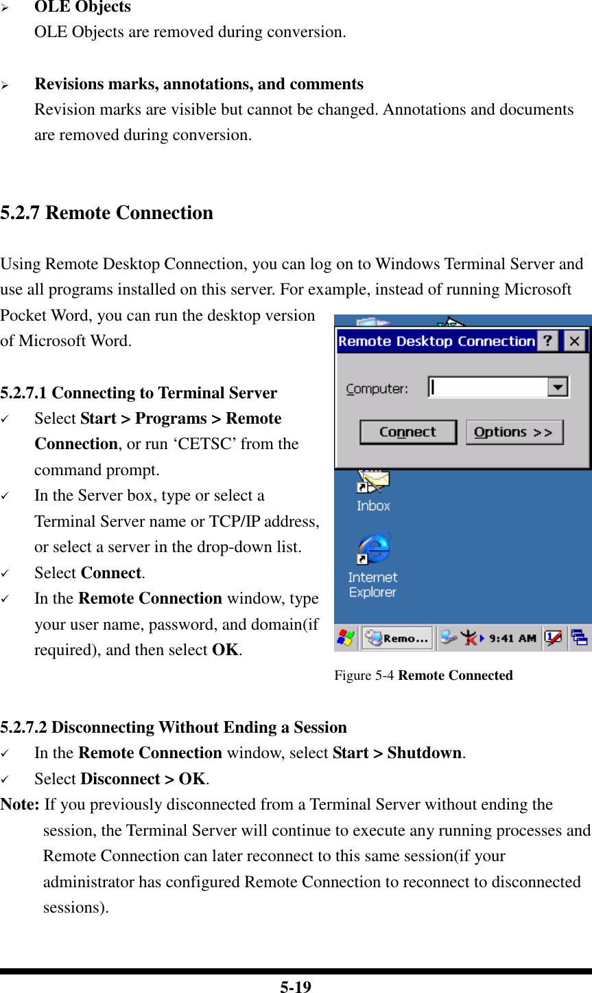  5-19   OLE Objects OLE Objects are removed during conversion.   Revisions marks, annotations, and comments Revision marks are visible but cannot be changed. Annotations and documents are removed during conversion.   5.2.7 Remote Connection  Using Remote Desktop Connection, you can log on to Windows Terminal Server and use all programs installed on this server. For example, instead of running Microsoft Pocket Word, you can run the desktop version of Microsoft Word.  5.2.7.1 Connecting to Terminal Server  Select Start &gt; Programs &gt; Remote Connection, or run ‘CETSC’ from the command prompt.  In the Server box, type or select a Terminal Server name or TCP/IP address, or select a server in the drop-down list.  Select Connect.  In the Remote Connection window, type your user name, password, and domain(if required), and then select OK.                                        Figure 5-4 Remote Connected  5.2.7.2 Disconnecting Without Ending a Session  In the Remote Connection window, select Start &gt; Shutdown.  Select Disconnect &gt; OK. Note: If you previously disconnected from a Terminal Server without ending the session, the Terminal Server will continue to execute any running processes and Remote Connection can later reconnect to this same session(if your administrator has configured Remote Connection to reconnect to disconnected sessions).  