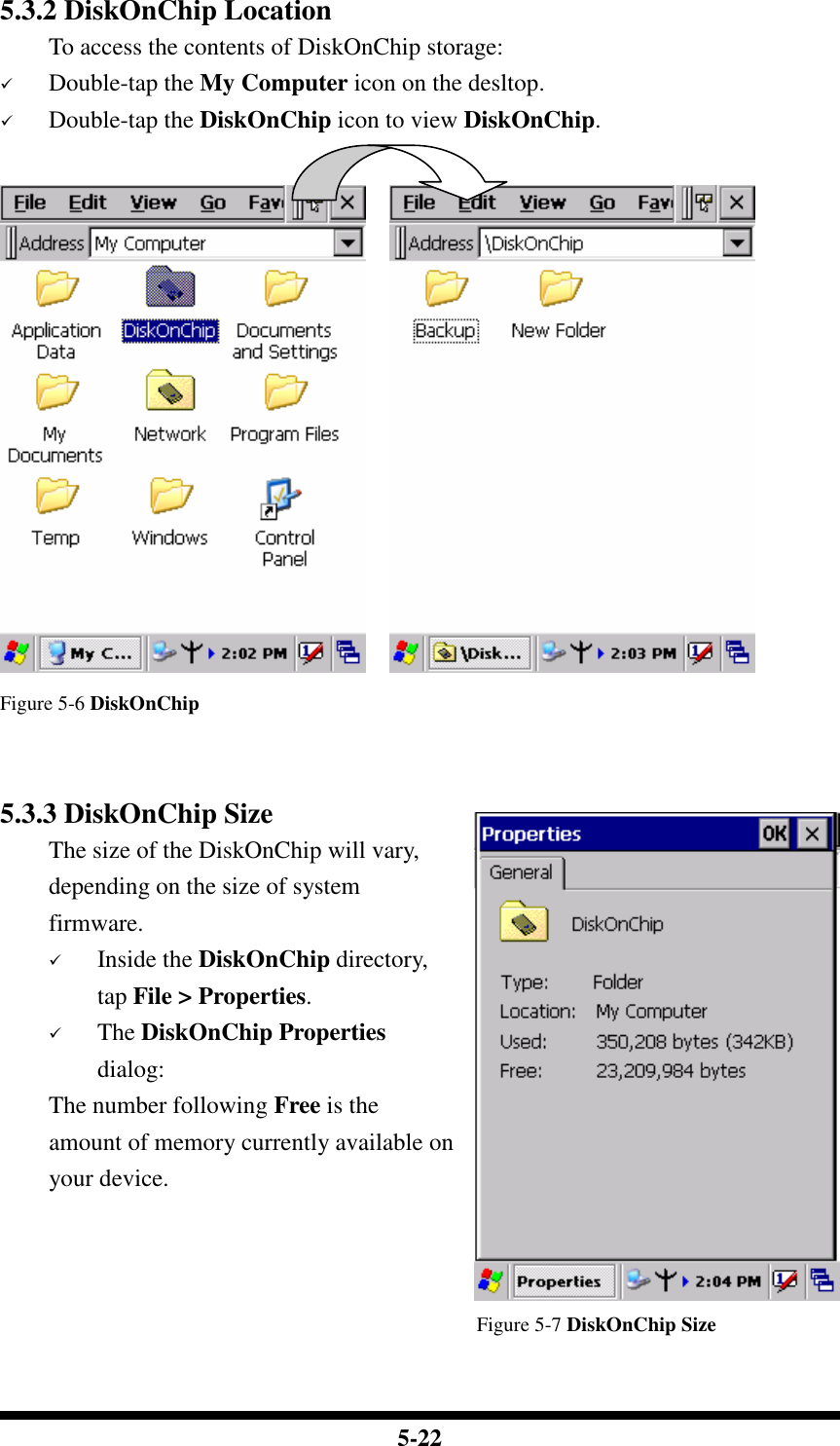  5-22 5.3.2 DiskOnChip Location To access the contents of DiskOnChip storage:  Double-tap the My Computer icon on the desltop.  Double-tap the DiskOnChip icon to view DiskOnChip.       Figure 5-6 DiskOnChip   5.3.3 DiskOnChip Size The size of the DiskOnChip will vary, depending on the size of system firmware.  Inside the DiskOnChip directory, tap File &gt; Properties.  The DiskOnChip Properties dialog: The number following Free is the amount of memory currently available on your device.                                                   Figure 5-7 DiskOnChip Size  