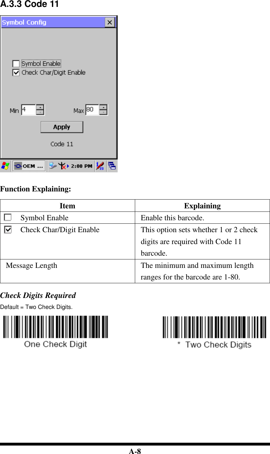  A-8   A.3.3 Code 11     Function Explaining:  Item  Explaining Symbol Enable  Enable this barcode. Check Char/Digit Enable  This option sets whether 1 or 2 check digits are required with Code 11 barcode. Message Length  The minimum and maximum length ranges for the barcode are 1-80.  Check Digits Required Default = Two Check Digits.                                    
