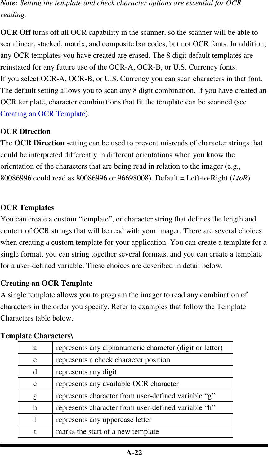  A-22  Note: Setting the template and check character options are essential for OCR reading.  OCR Off turns off all OCR capability in the scanner, so the scanner will be able to scan linear, stacked, matrix, and composite bar codes, but not OCR fonts. In addition, any OCR templates you have created are erased. The 8 digit default templates are reinstated for any future use of the OCR-A, OCR-B, or U.S. Currency fonts. If you select OCR-A, OCR-B, or U.S. Currency you can scan characters in that font. The default setting allows you to scan any 8 digit combination. If you have created an OCR template, character combinations that fit the template can be scanned (see Creating an OCR Template).  OCR Direction The OCR Direction setting can be used to prevent misreads of character strings that could be interpreted differently in different orientations when you know the orientation of the characters that are being read in relation to the imager (e.g., 80086996 could read as 80086996 or 96698008). Default = Left-to-Right (LtoR)    OCR Templates You can create a custom “template”, or character string that defines the length and content of OCR strings that will be read with your imager. There are several choices when creating a custom template for your application. You can create a template for a single format, you can string together several formats, and you can create a template for a user-defined variable. These choices are described in detail below.  Creating an OCR Template A single template allows you to program the imager to read any combination of characters in the order you specify. Refer to examples that follow the Template Characters table below.  Template Characters\ a  represents any alphanumeric character (digit or letter) c  represents a check character position d  represents any digit e  represents any available OCR character g  represents character from user-defined variable “g” h  represents character from user-defined variable “h” l  represents any uppercase letter t  marks the start of a new template 