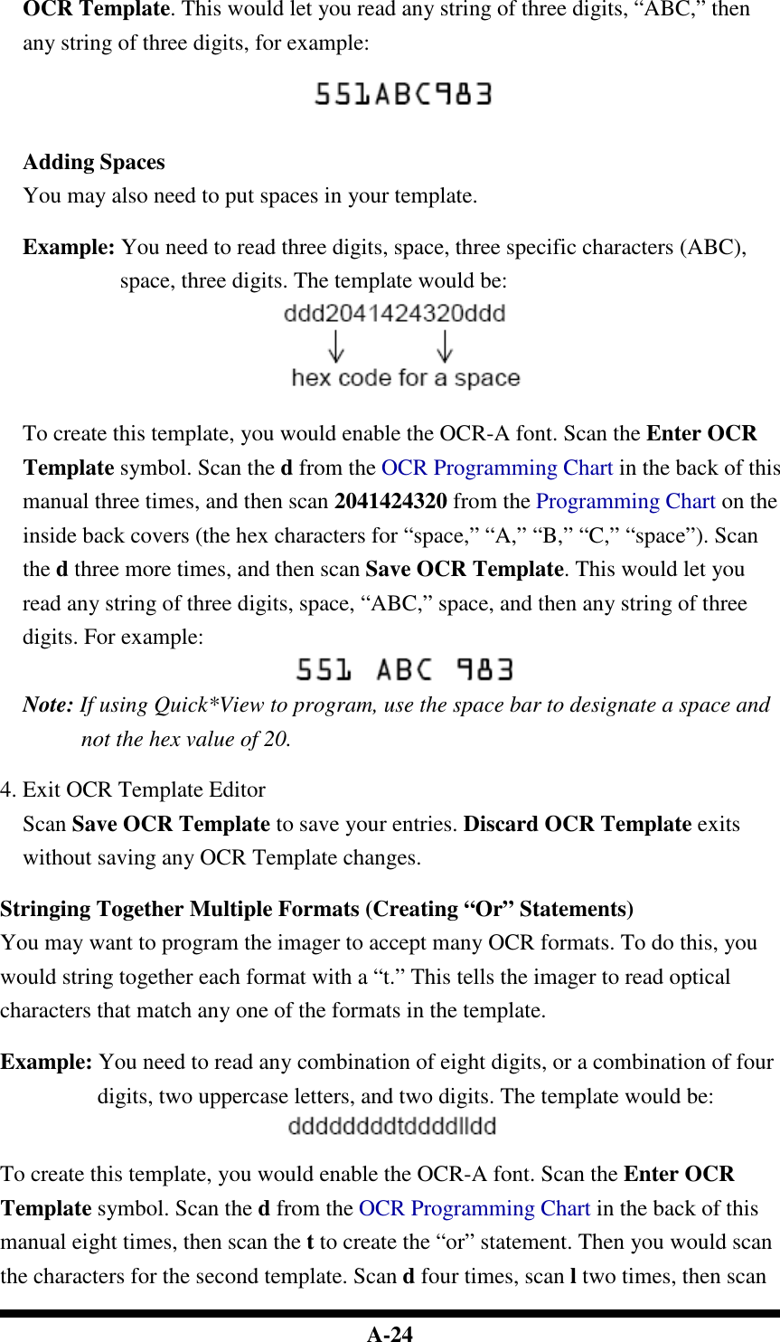  A-24 OCR Template. This would let you read any string of three digits, “ABC,” then any string of three digits, for example:   Adding Spaces You may also need to put spaces in your template.  Example: You need to read three digits, space, three specific characters (ABC), space, three digits. The template would be:   To create this template, you would enable the OCR-A font. Scan the Enter OCR Template symbol. Scan the d from the OCR Programming Chart in the back of this manual three times, and then scan 2041424320 from the Programming Chart on the inside back covers (the hex characters for “space,” “A,” “B,” “C,” “space”). Scan the d three more times, and then scan Save OCR Template. This would let you read any string of three digits, space, “ABC,” space, and then any string of three digits. For example:  Note: If using Quick*View to program, use the space bar to designate a space and not the hex value of 20.  4. Exit OCR Template Editor Scan Save OCR Template to save your entries. Discard OCR Template exits without saving any OCR Template changes.  Stringing Together Multiple Formats (Creating “Or” Statements) You may want to program the imager to accept many OCR formats. To do this, you would string together each format with a “t.” This tells the imager to read optical characters that match any one of the formats in the template.  Example: You need to read any combination of eight digits, or a combination of four digits, two uppercase letters, and two digits. The template would be:   To create this template, you would enable the OCR-A font. Scan the Enter OCR Template symbol. Scan the d from the OCR Programming Chart in the back of this manual eight times, then scan the t to create the “or” statement. Then you would scan the characters for the second template. Scan d four times, scan l two times, then scan 