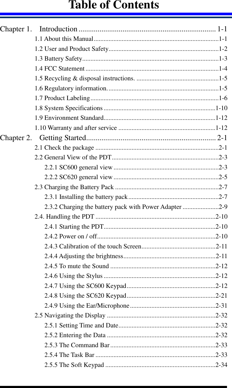  Table of Contents  Chapter 1. Introduction........................................................................ 1-1 1.1 About this Manual............................................................................1-1 1.2 User and Product Safety...................................................................1-2 1.3 Battery Safety...................................................................................1-3 1.4 FCC Statement.................................................................................1-4 1.5 Recycling &amp; disposal instructions. ..................................................1-5 1.6 Regulatory information....................................................................1-5 1.7 Product Labeling..............................................................................1-6 1.8 System Specifications ....................................................................1-10 1.9 Environment Standard....................................................................1-12 1.10 Warranty and after service ...........................................................1-12 Chapter 2. Getting Started.................................................................... 2-1 2.1 Check the package ...........................................................................2-1 2.2 General View of the PDT.................................................................2-3 2.2.1 SC600 general view ................................................................2-3 2.2.2 SC620 general view ................................................................2-5 2.3 Charging the Battery Pack ...............................................................2-7 2.3.1 Installing the battery pack.......................................................2-7 2.3.2 Charging the battery pack with Power Adapter ......................2-9 2.4. Handling the PDT .........................................................................2-10 2.4.1 Starting the PDT....................................................................2-10 2.4.2 Power on / off........................................................................2-10 2.4.3 Calibration of the touch Screen.............................................2-11 2.4.4 Adjusting the brightness........................................................2-11 2.4.5 To mute the Sound ................................................................2-12 2.4.6 Using the Stylus ....................................................................2-12 2.4.7 Using the SC600 Keypad......................................................2-12 2.4.8 Using the SC620 Keypad......................................................2-21 2.4.9 Using the Ear/Microphone....................................................2-31 2.5 Navigating the Display ..................................................................2-32 2.5.1 Setting Time and Date...........................................................2-32 2.5.2 Entering the Data ..................................................................2-32 2.5.3 The Command Bar................................................................2-33 2.5.4 The Task Bar .........................................................................2-33 2.5.5 The Soft Keypad ...................................................................2-34 