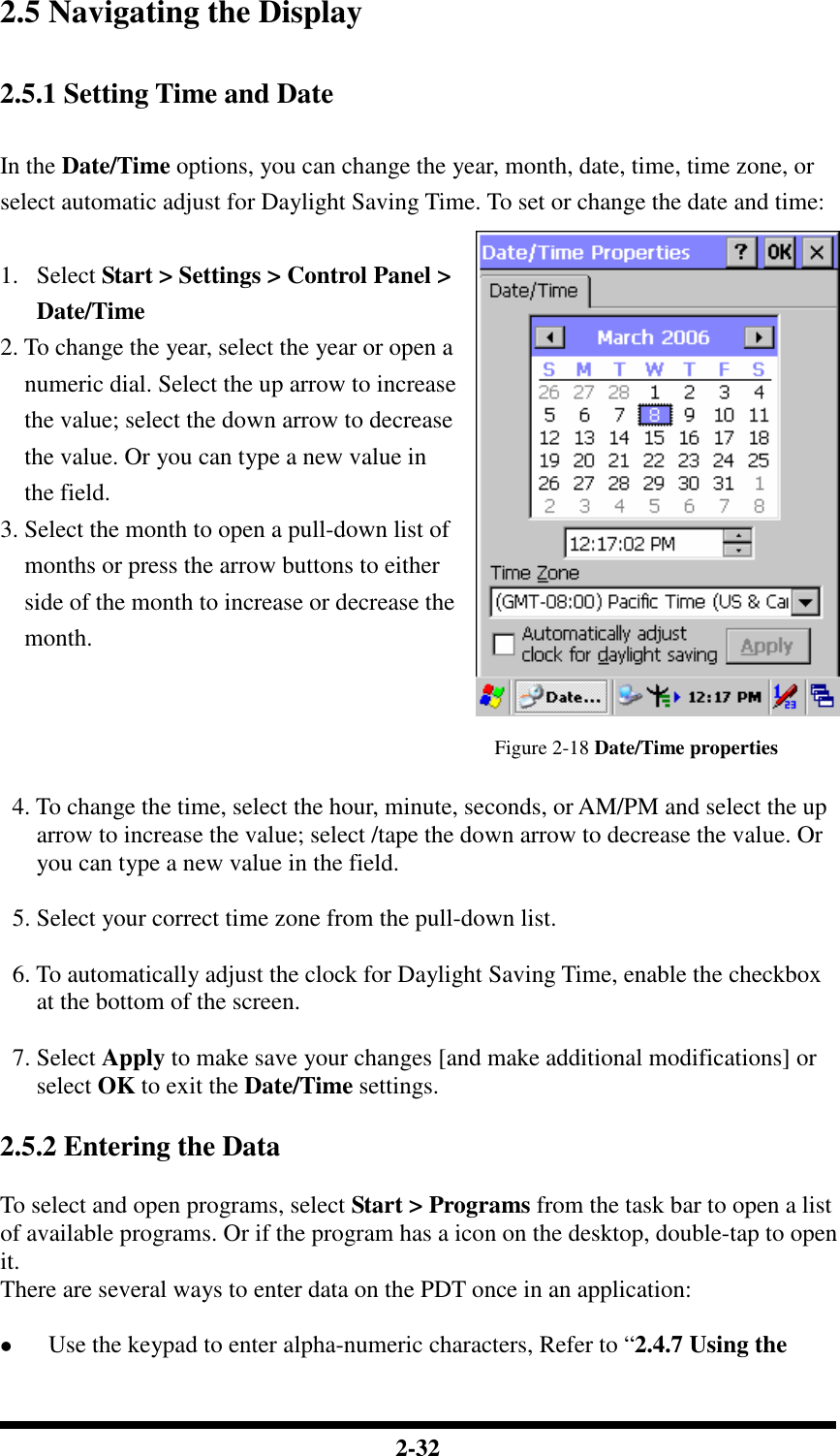  2-32 2.5 Navigating the Display  2.5.1 Setting Time and Date  In the Date/Time options, you can change the year, month, date, time, time zone, or select automatic adjust for Daylight Saving Time. To set or change the date and time:  1. Select Start &gt; Settings &gt; Control Panel &gt; Date/Time 2. To change the year, select the year or open a numeric dial. Select the up arrow to increase the value; select the down arrow to decrease the value. Or you can type a new value in the field. 3. Select the month to open a pull-down list of months or press the arrow buttons to either side of the month to increase or decrease the month.   Figure 2-18 Date/Time properties    4. To change the time, select the hour, minute, seconds, or AM/PM and select the up arrow to increase the value; select /tape the down arrow to decrease the value. Or you can type a new value in the field.    5. Select your correct time zone from the pull-down list.    6. To automatically adjust the clock for Daylight Saving Time, enable the checkbox at the bottom of the screen.    7. Select Apply to make save your changes [and make additional modifications] or select OK to exit the Date/Time settings.  2.5.2 Entering the Data  To select and open programs, select Start &gt; Programs from the task bar to open a list of available programs. Or if the program has a icon on the desktop, double-tap to open it. There are several ways to enter data on the PDT once in an application:   Use the keypad to enter alpha-numeric characters, Refer to “2.4.7 Using the 