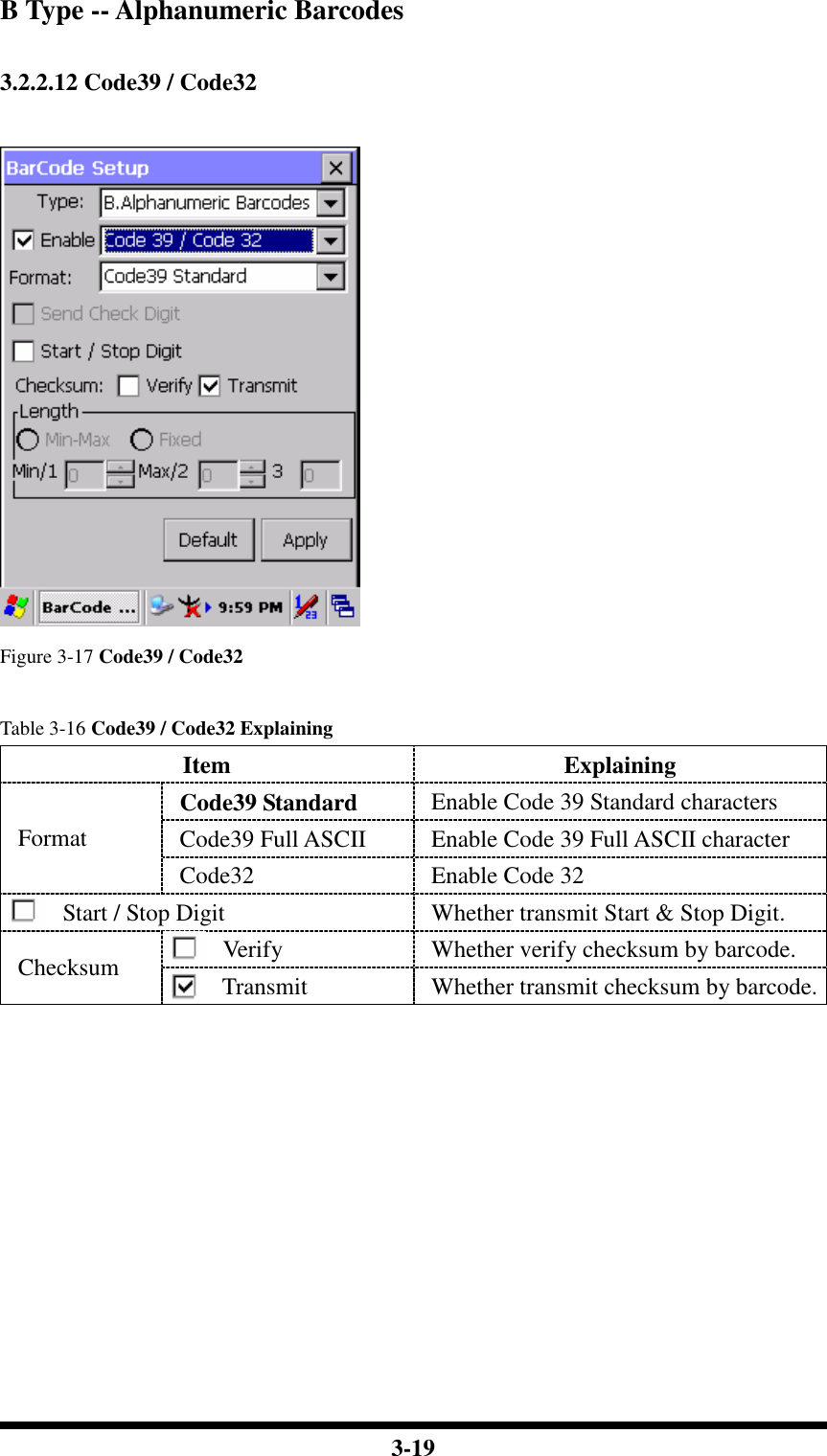  3-19 B Type -- Alphanumeric Barcodes  3.2.2.12 Code39 / Code32   Figure 3-17 Code39 / Code32  Table 3-16 Code39 / Code32 Explaining Item  Explaining Code39 Standard  Enable Code 39 Standard characters Code39 Full ASCII  Enable Code 39 Full ASCII character Format Code32  Enable Code 32 Start / Stop Digit  Whether transmit Start &amp; Stop Digit. Verify  Whether verify checksum by barcode. Checksum  Transmit  Whether transmit checksum by barcode.           