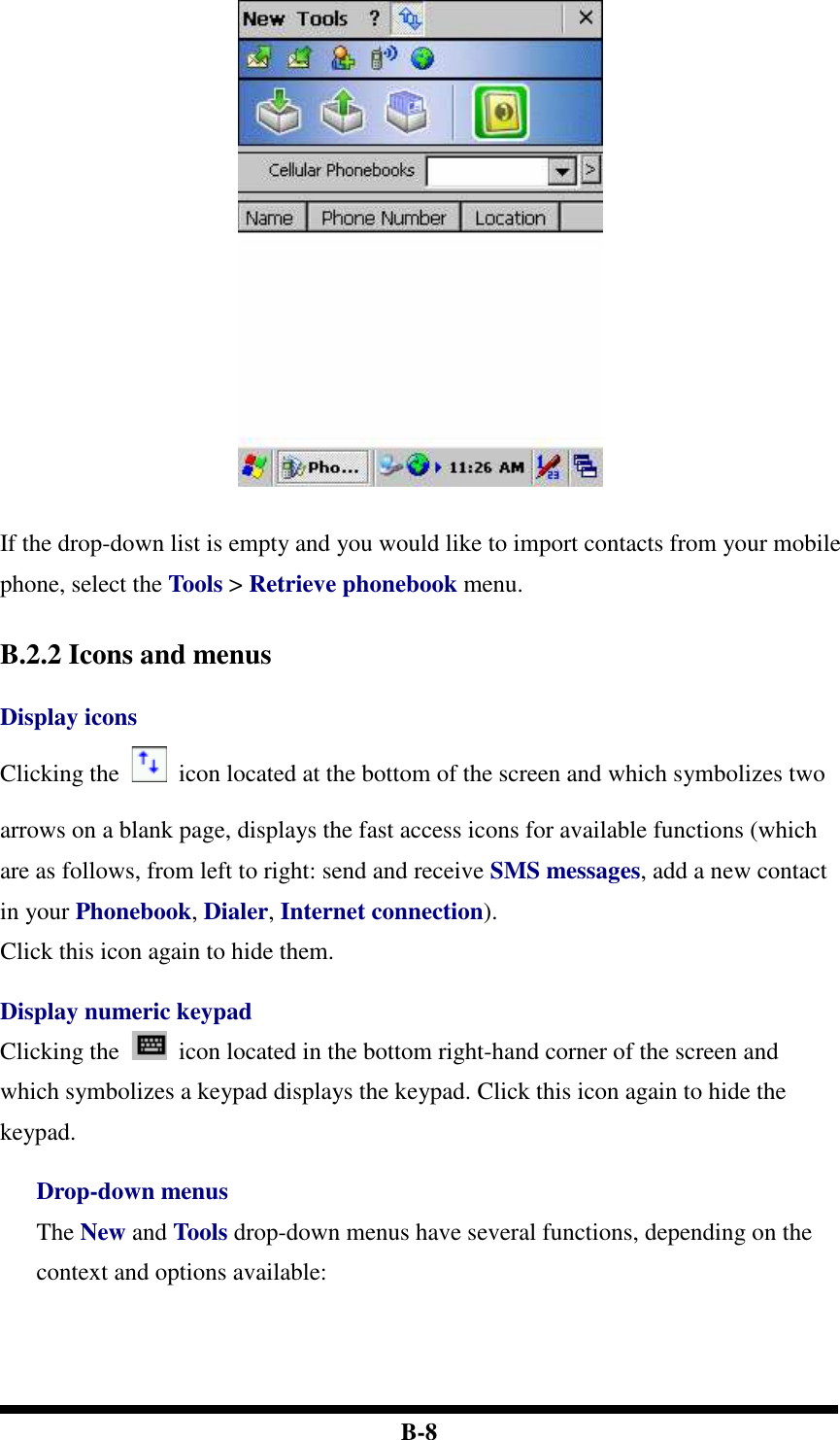  B-8   If the drop-down list is empty and you would like to import contacts from your mobile phone, select the Tools &gt; Retrieve phonebook menu.   B.2.2 Icons and menus  Display icons Clicking the    icon located at the bottom of the screen and which symbolizes two arrows on a blank page, displays the fast access icons for available functions (which are as follows, from left to right: send and receive SMS messages, add a new contact in your Phonebook, Dialer, Internet connection). Click this icon again to hide them.  Display numeric keypad Clicking the    icon located in the bottom right-hand corner of the screen and which symbolizes a keypad displays the keypad. Click this icon again to hide the keypad.  Drop-down menus The New and Tools drop-down menus have several functions, depending on the context and options available:      