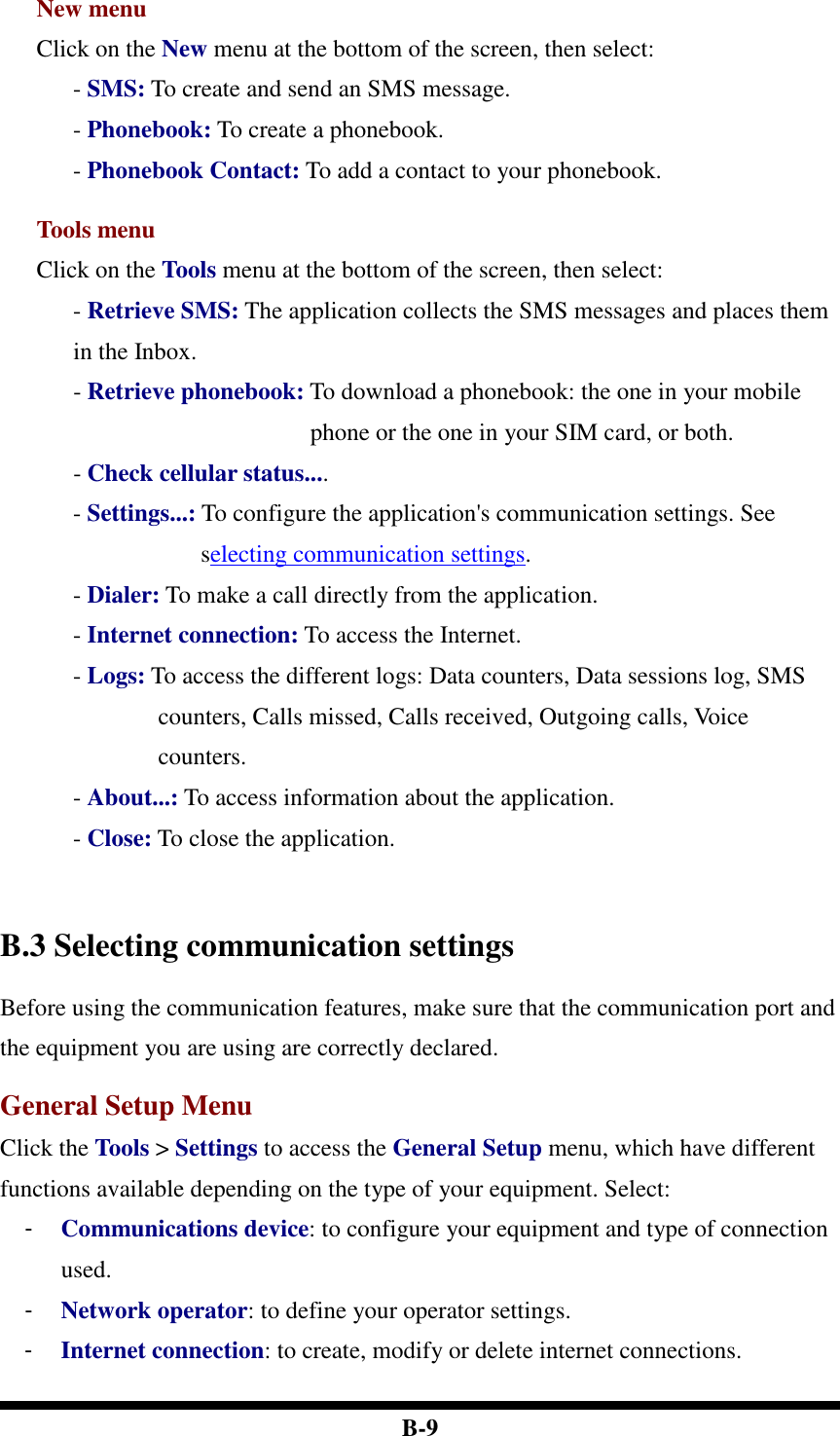  B-9 New menu Click on the New menu at the bottom of the screen, then select: - SMS: To create and send an SMS message.   - Phonebook: To create a phonebook. - Phonebook Contact: To add a contact to your phonebook.    Tools menu Click on the Tools menu at the bottom of the screen, then select: - Retrieve SMS: The application collects the SMS messages and places them in the Inbox. - Retrieve phonebook: To download a phonebook: the one in your mobile phone or the one in your SIM card, or both.   - Check cellular status....   - Settings...: To configure the application&apos;s communication settings. See selecting communication settings. - Dialer: To make a call directly from the application. - Internet connection: To access the Internet. - Logs: To access the different logs: Data counters, Data sessions log, SMS counters, Calls missed, Calls received, Outgoing calls, Voice counters. - About...: To access information about the application. - Close: To close the application.    B.3 Selecting communication settings Before using the communication features, make sure that the communication port and the equipment you are using are correctly declared.  General Setup Menu Click the Tools &gt; Settings to access the General Setup menu, which have different functions available depending on the type of your equipment. Select:   -  Communications device: to configure your equipment and type of connection used. -  Network operator: to define your operator settings. -  Internet connection: to create, modify or delete internet connections. 