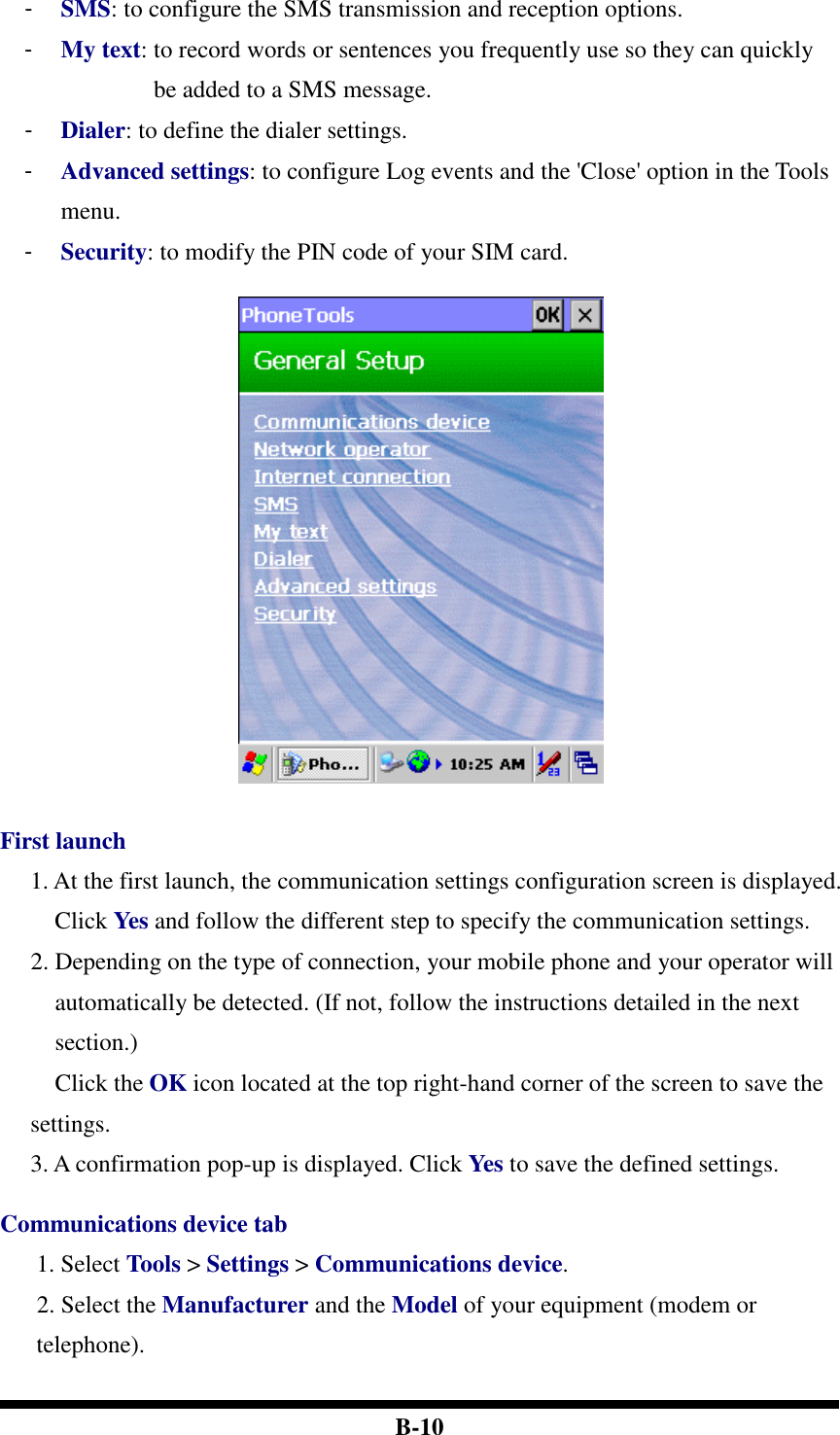  B-10 -  SMS: to configure the SMS transmission and reception options. -  My text: to record words or sentences you frequently use so they can quickly be added to a SMS message. -  Dialer: to define the dialer settings. -  Advanced settings: to configure Log events and the &apos;Close&apos; option in the Tools menu. -  Security: to modify the PIN code of your SIM card.      First launch 1. At the first launch, the communication settings configuration screen is displayed. Click Yes and follow the different step to specify the communication settings.   2. Depending on the type of connection, your mobile phone and your operator will automatically be detected. (If not, follow the instructions detailed in the next section.) Click the OK icon located at the top right-hand corner of the screen to save the settings. 3. A confirmation pop-up is displayed. Click Yes to save the defined settings.  Communications device tab 1. Select Tools &gt; Settings &gt; Communications device.   2. Select the Manufacturer and the Model of your equipment (modem or telephone).   