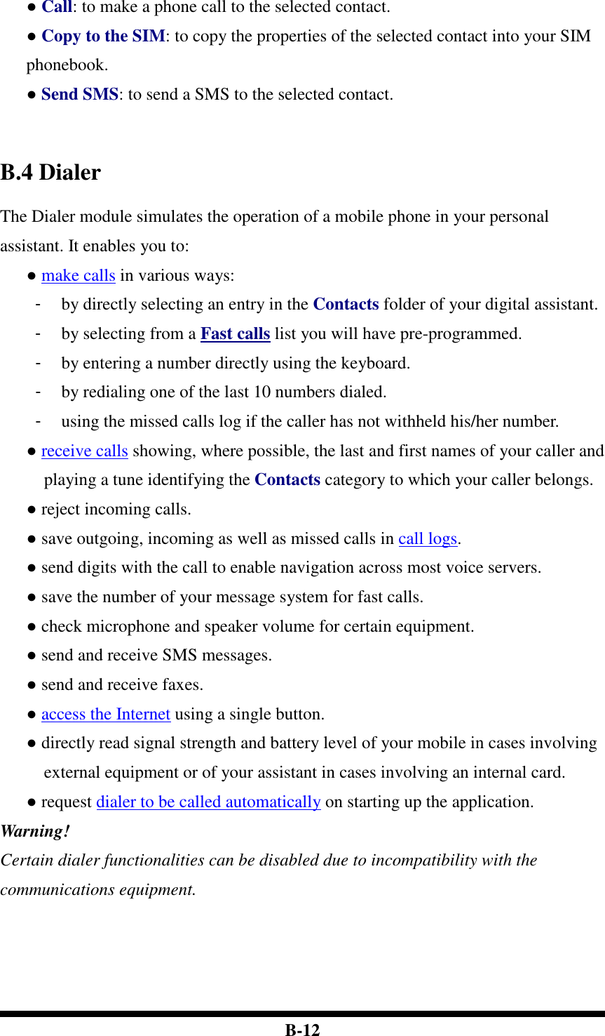  B-12 ● Call: to make a phone call to the selected contact. ● Copy to the SIM: to copy the properties of the selected contact into your SIM phonebook. ● Send SMS: to send a SMS to the selected contact.    B.4 Dialer The Dialer module simulates the operation of a mobile phone in your personal assistant. It enables you to: ● make calls in various ways: -  by directly selecting an entry in the Contacts folder of your digital assistant. -  by selecting from a Fast calls list you will have pre-programmed. -  by entering a number directly using the keyboard. -  by redialing one of the last 10 numbers dialed. -  using the missed calls log if the caller has not withheld his/her number.   ● receive calls showing, where possible, the last and first names of your caller and playing a tune identifying the Contacts category to which your caller belongs. ● reject incoming calls. ● save outgoing, incoming as well as missed calls in call logs. ● send digits with the call to enable navigation across most voice servers.   ● save the number of your message system for fast calls. ● check microphone and speaker volume for certain equipment. ● send and receive SMS messages. ● send and receive faxes. ● access the Internet using a single button. ● directly read signal strength and battery level of your mobile in cases involving external equipment or of your assistant in cases involving an internal card. ● request dialer to be called automatically on starting up the application. Warning! Certain dialer functionalities can be disabled due to incompatibility with the communications equipment.         