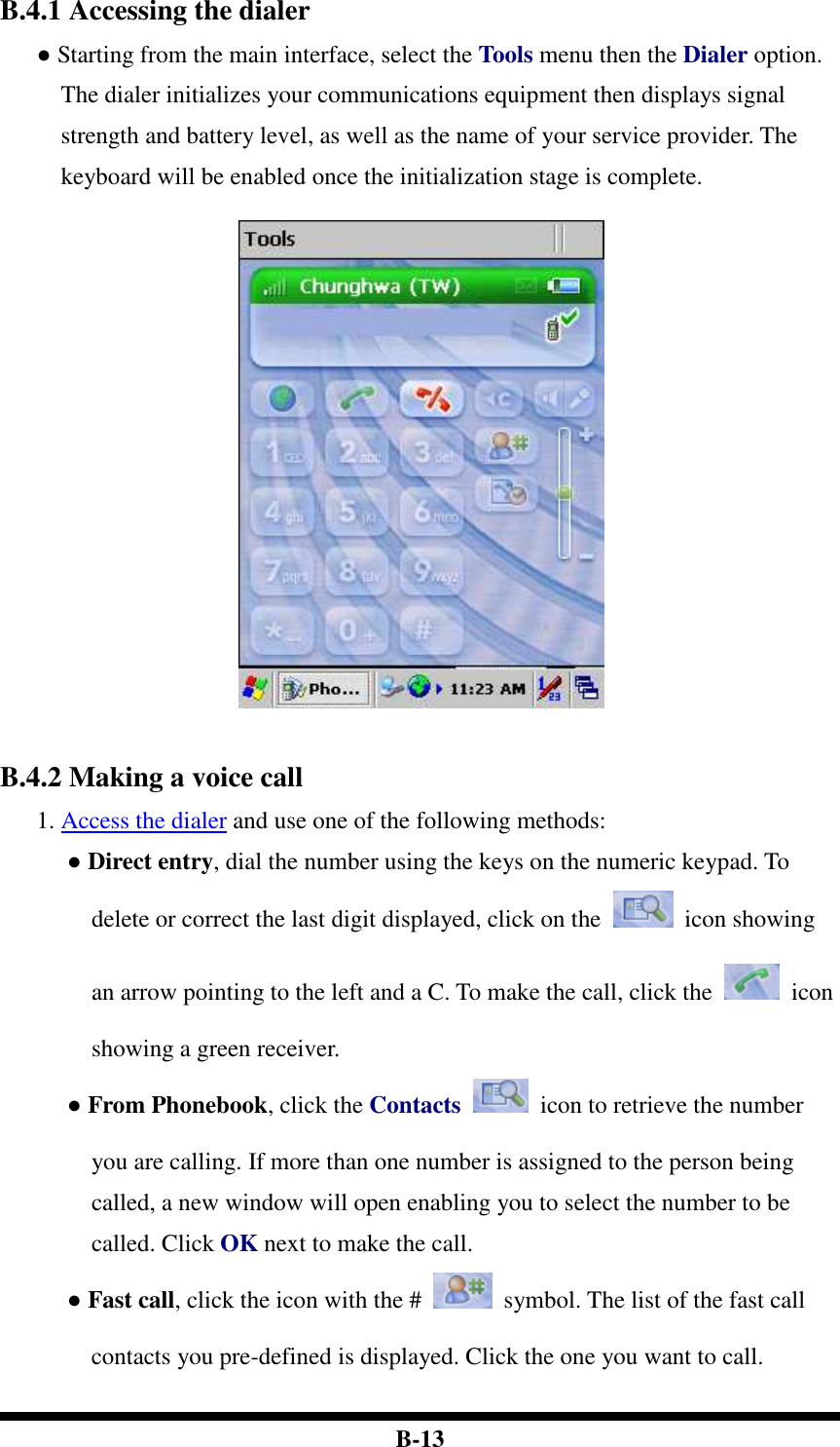  B-13 B.4.1 Accessing the dialer ● Starting from the main interface, select the Tools menu then the Dialer option. The dialer initializes your communications equipment then displays signal strength and battery level, as well as the name of your service provider. The keyboard will be enabled once the initialization stage is complete.     B.4.2 Making a voice call 1. Access the dialer and use one of the following methods: ● Direct entry, dial the number using the keys on the numeric keypad. To delete or correct the last digit displayed, click on the    icon showing an arrow pointing to the left and a C. To make the call, click the    icon showing a green receiver. ● From Phonebook, click the Contacts    icon to retrieve the number you are calling. If more than one number is assigned to the person being called, a new window will open enabling you to select the number to be called. Click OK next to make the call. ● Fast call, click the icon with the #    symbol. The list of the fast call contacts you pre-defined is displayed. Click the one you want to call. 