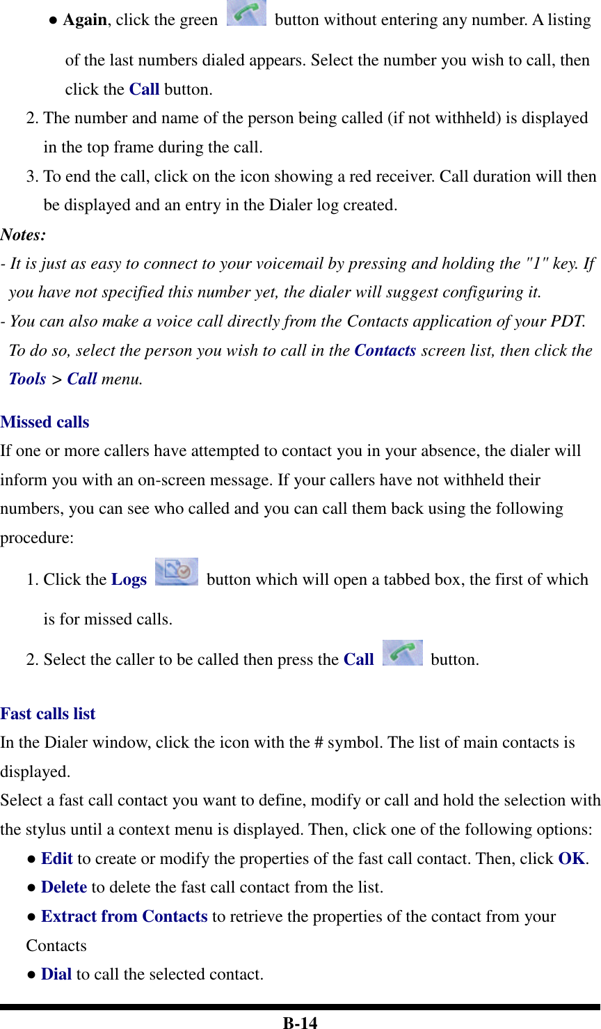  B-14 ● Again, click the green    button without entering any number. A listing of the last numbers dialed appears. Select the number you wish to call, then click the Call button. 2. The number and name of the person being called (if not withheld) is displayed in the top frame during the call. 3. To end the call, click on the icon showing a red receiver. Call duration will then be displayed and an entry in the Dialer log created. Notes:   - It is just as easy to connect to your voicemail by pressing and holding the &quot;1&quot; key. If you have not specified this number yet, the dialer will suggest configuring it. - You can also make a voice call directly from the Contacts application of your PDT. To do so, select the person you wish to call in the Contacts screen list, then click the Tools &gt; Call menu.  Missed calls If one or more callers have attempted to contact you in your absence, the dialer will inform you with an on-screen message. If your callers have not withheld their numbers, you can see who called and you can call them back using the following procedure: 1. Click the Logs    button which will open a tabbed box, the first of which is for missed calls. 2. Select the caller to be called then press the Call    button.  Fast calls list In the Dialer window, click the icon with the # symbol. The list of main contacts is displayed. Select a fast call contact you want to define, modify or call and hold the selection with the stylus until a context menu is displayed. Then, click one of the following options:   ● Edit to create or modify the properties of the fast call contact. Then, click OK.   ● Delete to delete the fast call contact from the list. ● Extract from Contacts to retrieve the properties of the contact from your Contacts ● Dial to call the selected contact.    