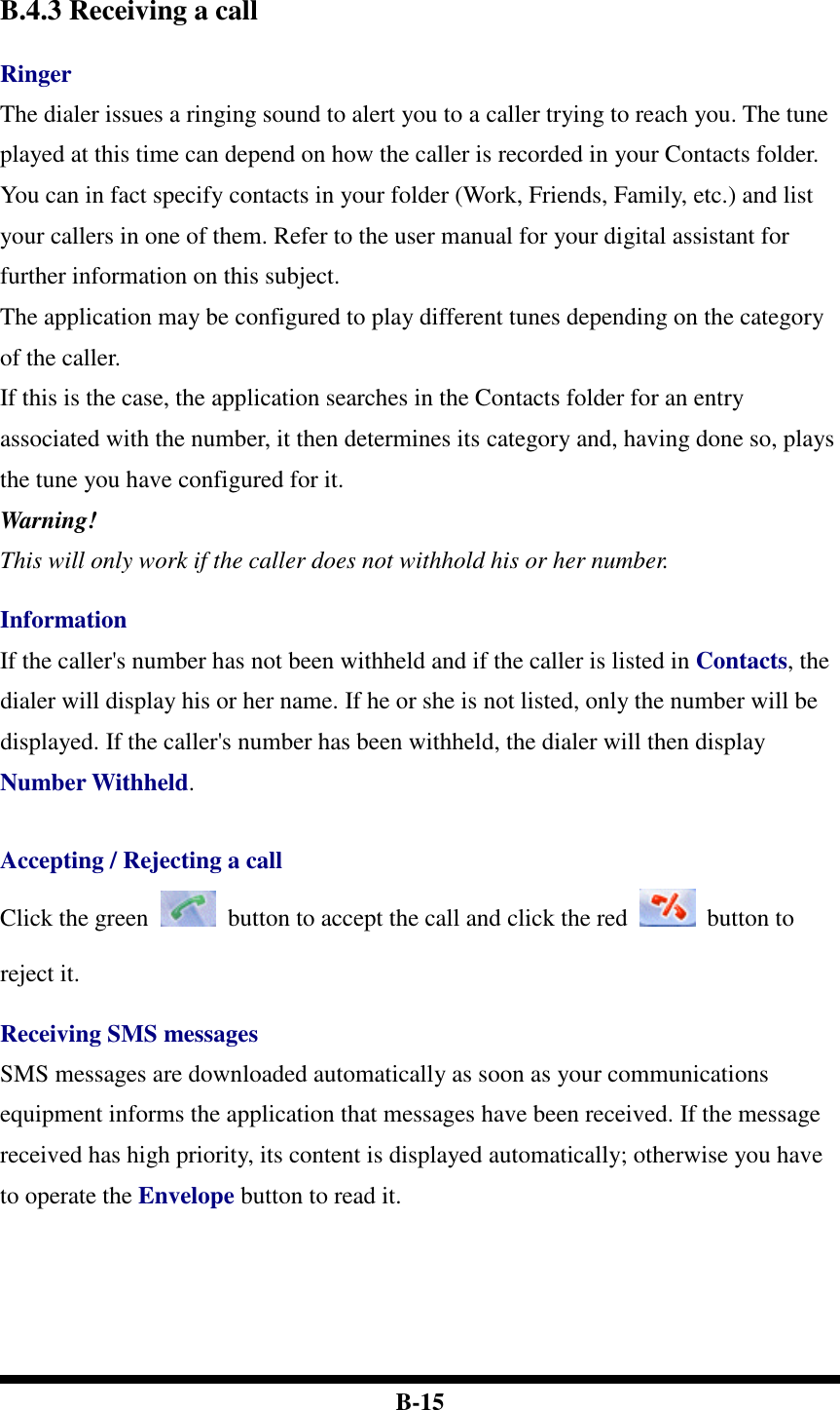  B-15   B.4.3 Receiving a call  Ringer The dialer issues a ringing sound to alert you to a caller trying to reach you. The tune played at this time can depend on how the caller is recorded in your Contacts folder. You can in fact specify contacts in your folder (Work, Friends, Family, etc.) and list your callers in one of them. Refer to the user manual for your digital assistant for further information on this subject.   The application may be configured to play different tunes depending on the category of the caller.   If this is the case, the application searches in the Contacts folder for an entry associated with the number, it then determines its category and, having done so, plays the tune you have configured for it. Warning! This will only work if the caller does not withhold his or her number.  Information If the caller&apos;s number has not been withheld and if the caller is listed in Contacts, the dialer will display his or her name. If he or she is not listed, only the number will be displayed. If the caller&apos;s number has been withheld, the dialer will then display Number Withheld.   Accepting / Rejecting a call Click the green    button to accept the call and click the red    button to reject it.  Receiving SMS messages SMS messages are downloaded automatically as soon as your communications equipment informs the application that messages have been received. If the message received has high priority, its content is displayed automatically; otherwise you have to operate the Envelope button to read it.        