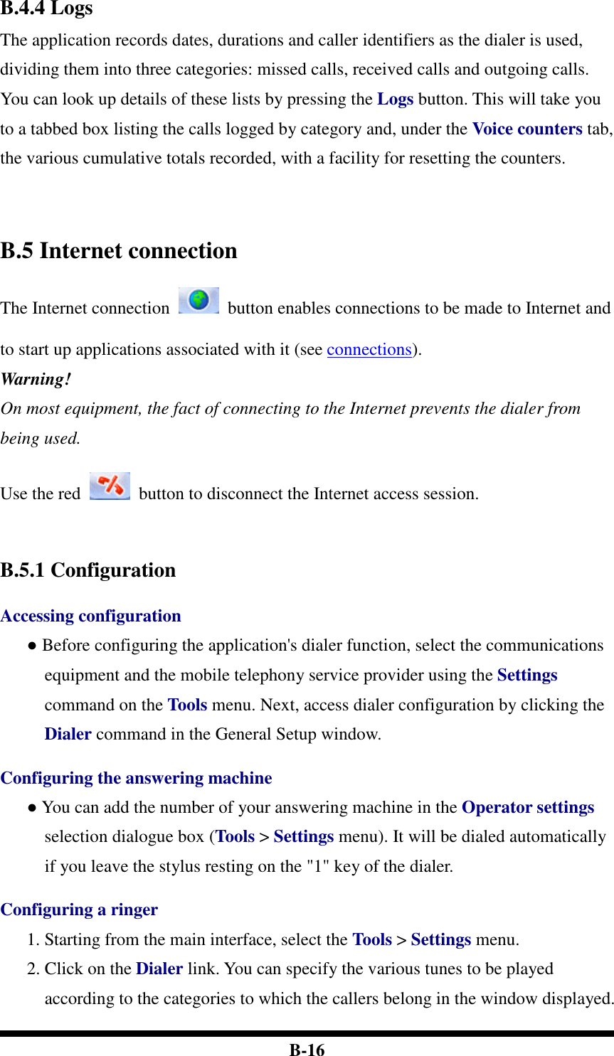  B-16 B.4.4 Logs The application records dates, durations and caller identifiers as the dialer is used, dividing them into three categories: missed calls, received calls and outgoing calls. You can look up details of these lists by pressing the Logs button. This will take you to a tabbed box listing the calls logged by category and, under the Voice counters tab, the various cumulative totals recorded, with a facility for resetting the counters.     B.5 Internet connection The Internet connection    button enables connections to be made to Internet and to start up applications associated with it (see connections). Warning! On most equipment, the fact of connecting to the Internet prevents the dialer from being used.  Use the red    button to disconnect the Internet access session.    B.5.1 Configuration  Accessing configuration ● Before configuring the application&apos;s dialer function, select the communications equipment and the mobile telephony service provider using the Settings command on the Tools menu. Next, access dialer configuration by clicking the Dialer command in the General Setup window.  Configuring the answering machine ● You can add the number of your answering machine in the Operator settings selection dialogue box (Tools &gt; Settings menu). It will be dialed automatically if you leave the stylus resting on the &quot;1&quot; key of the dialer.  Configuring a ringer 1. Starting from the main interface, select the Tools &gt; Settings menu. 2. Click on the Dialer link. You can specify the various tunes to be played according to the categories to which the callers belong in the window displayed. 