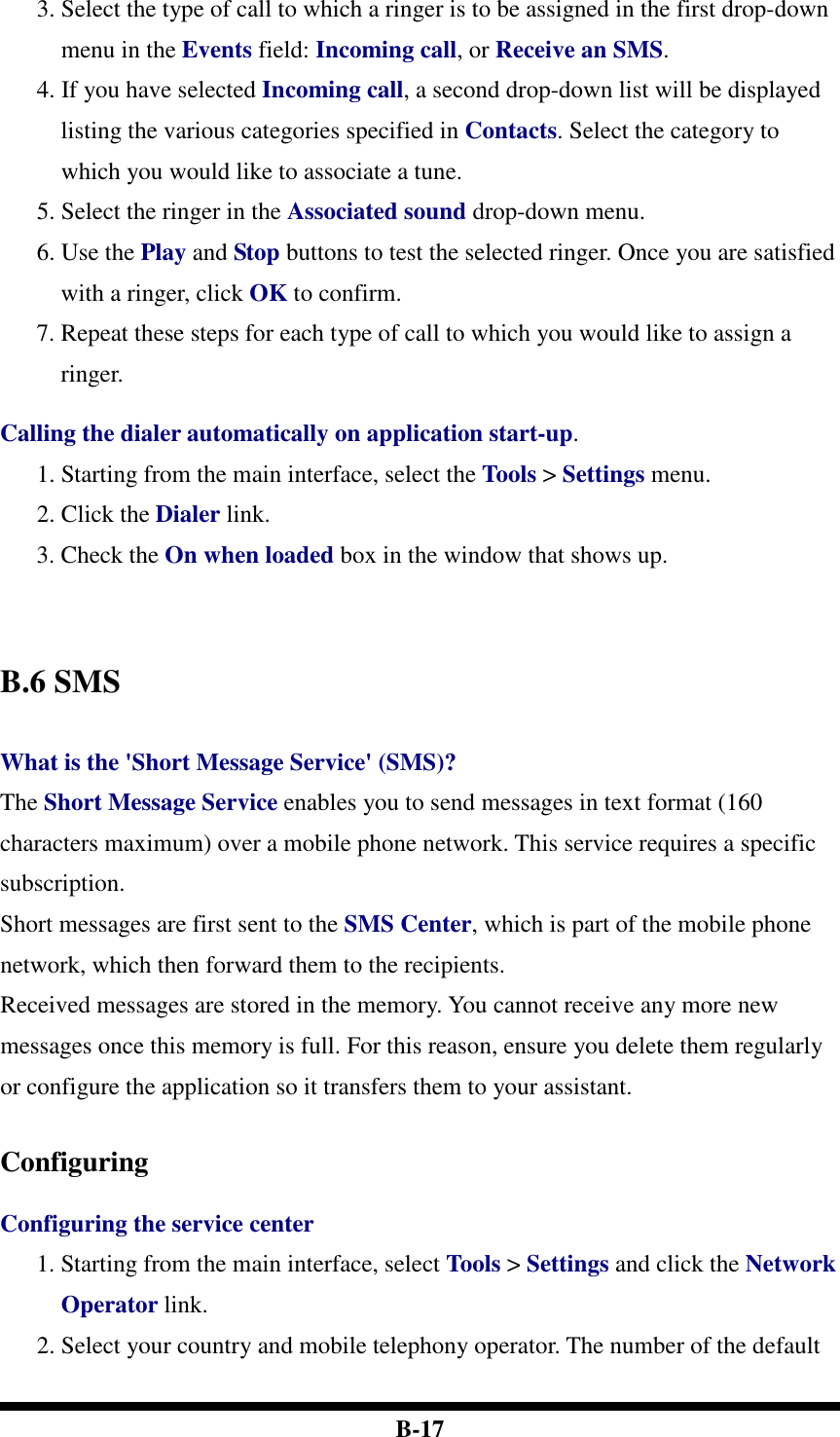  B-17 3. Select the type of call to which a ringer is to be assigned in the first drop-down menu in the Events field: Incoming call, or Receive an SMS. 4. If you have selected Incoming call, a second drop-down list will be displayed listing the various categories specified in Contacts. Select the category to which you would like to associate a tune. 5. Select the ringer in the Associated sound drop-down menu. 6. Use the Play and Stop buttons to test the selected ringer. Once you are satisfied with a ringer, click OK to confirm. 7. Repeat these steps for each type of call to which you would like to assign a ringer.  Calling the dialer automatically on application start-up. 1. Starting from the main interface, select the Tools &gt; Settings menu. 2. Click the Dialer link. 3. Check the On when loaded box in the window that shows up.     B.6 SMS  What is the &apos;Short Message Service&apos; (SMS)? The Short Message Service enables you to send messages in text format (160 characters maximum) over a mobile phone network. This service requires a specific subscription.   Short messages are first sent to the SMS Center, which is part of the mobile phone network, which then forward them to the recipients. Received messages are stored in the memory. You cannot receive any more new messages once this memory is full. For this reason, ensure you delete them regularly or configure the application so it transfers them to your assistant.   Configuring  Configuring the service center 1. Starting from the main interface, select Tools &gt; Settings and click the Network Operator link. 2. Select your country and mobile telephony operator. The number of the default 