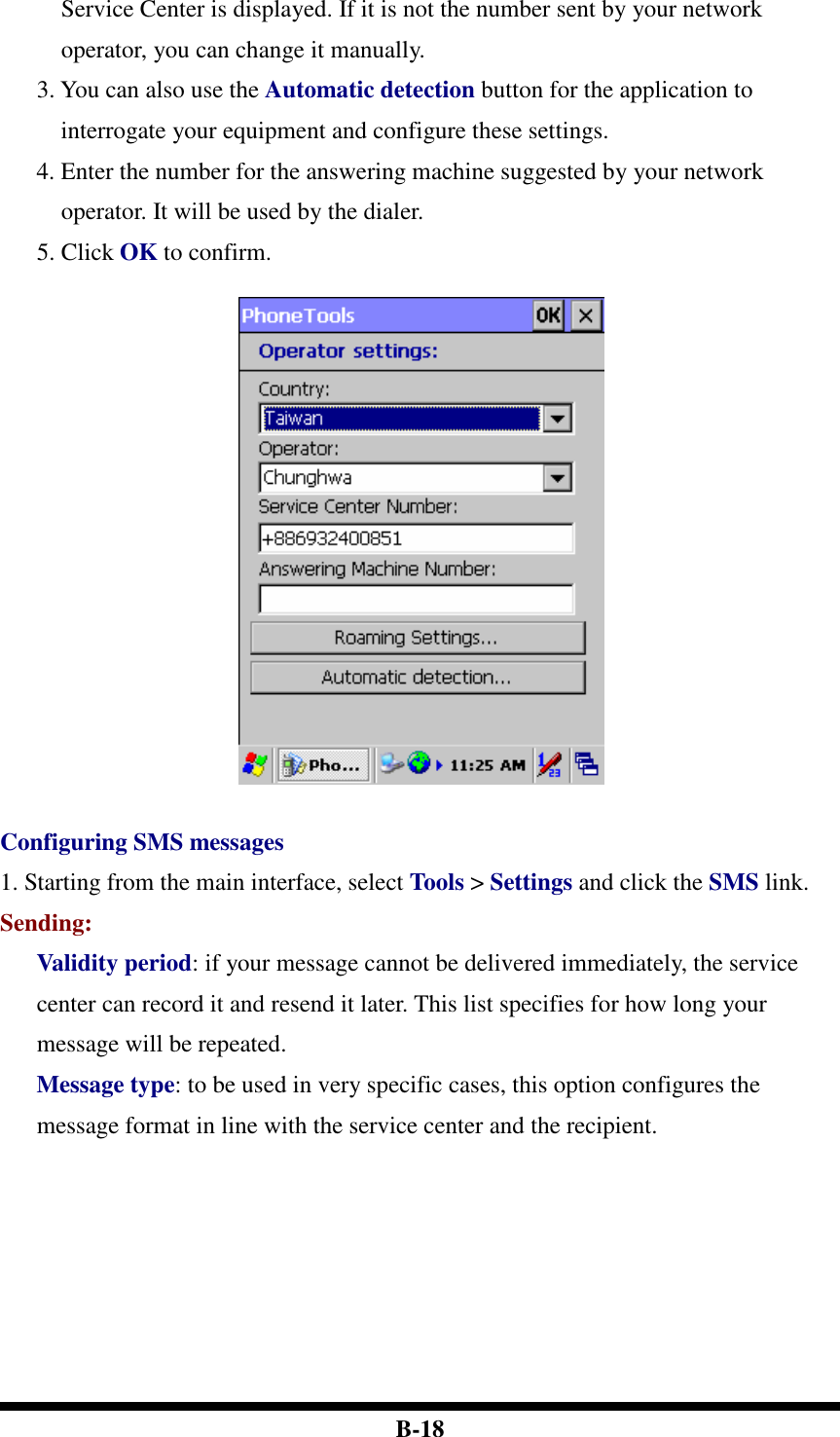  B-18 Service Center is displayed. If it is not the number sent by your network operator, you can change it manually. 3. You can also use the Automatic detection button for the application to interrogate your equipment and configure these settings. 4. Enter the number for the answering machine suggested by your network operator. It will be used by the dialer. 5. Click OK to confirm.    Configuring SMS messages 1. Starting from the main interface, select Tools &gt; Settings and click the SMS link. Sending: Validity period: if your message cannot be delivered immediately, the service center can record it and resend it later. This list specifies for how long your message will be repeated. Message type: to be used in very specific cases, this option configures the message format in line with the service center and the recipient.  