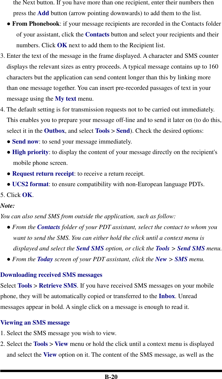  B-20 the Next button. If you have more than one recipient, enter their numbers then press the Add button (arrow pointing downwards) to add them to the list.   ● From Phonebook: if your message recipients are recorded in the Contacts folder of your assistant, click the Contacts button and select your recipients and their numbers. Click OK next to add them to the Recipient list. 3. Enter the text of the message in the frame displayed. A character and SMS counter displays the relevant sizes as entry proceeds. A typical message contains up to 160 characters but the application can send content longer than this by linking more than one message together. You can insert pre-recorded passages of text in your message using the My text menu. 4. The default setting is for transmission requests not to be carried out immediately. This enables you to prepare your message off-line and to send it later on (to do this, select it in the Outbox, and select Tools &gt; Send). Check the desired options: ● Send now: to send your message immediately. ● High priority: to display the content of your message directly on the recipient&apos;s mobile phone screen. ● Request return receipt: to receive a return receipt. ● UCS2 format: to ensure compatibility with non-European language PDTs. 5. Click OK. Note: You can also send SMS from outside the application, such as follow: ● From the Contacts folder of your PDT assistant, select the contact to whom you want to send the SMS. You can either hold the click until a context menu is displayed and select the Send SMS option, or click the Tools &gt; Send SMS menu. ● From the Today screen of your PDT assistant, click the New &gt; SMS menu.    Downloading received SMS messages Select Tools &gt; Retrieve SMS. If you have received SMS messages on your mobile phone, they will be automatically copied or transferred to the Inbox. Unread messages appear in bold. A single click on a message is enough to read it.  Viewing an SMS message 1. Select the SMS message you wish to view.   2. Select the Tools &gt; View menu or hold the click until a context menu is displayed and select the View option on it. The content of the SMS message, as well as the 