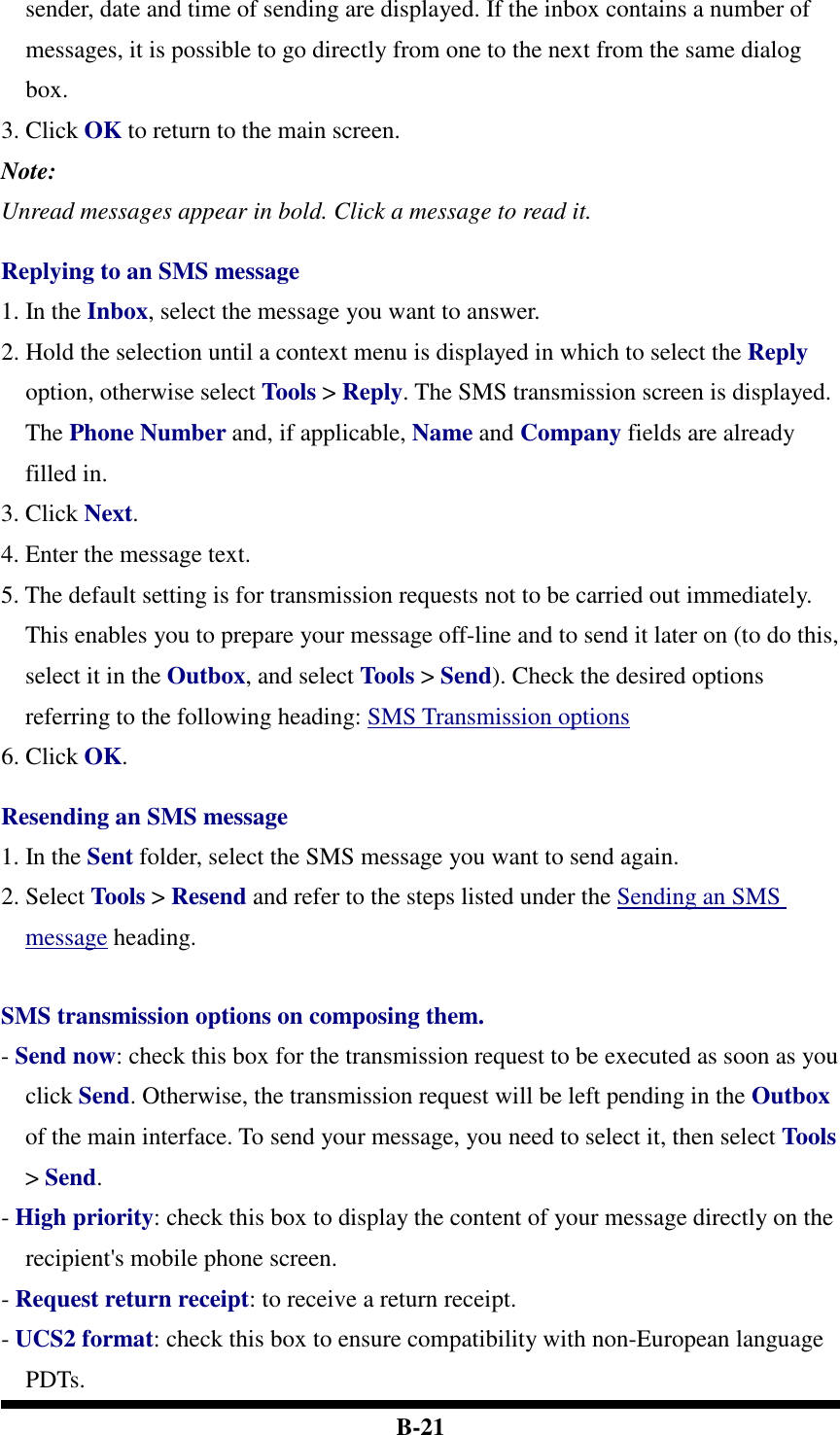  B-21 sender, date and time of sending are displayed. If the inbox contains a number of messages, it is possible to go directly from one to the next from the same dialog box. 3. Click OK to return to the main screen.   Note: Unread messages appear in bold. Click a message to read it.  Replying to an SMS message 1. In the Inbox, select the message you want to answer.   2. Hold the selection until a context menu is displayed in which to select the Reply option, otherwise select Tools &gt; Reply. The SMS transmission screen is displayed. The Phone Number and, if applicable, Name and Company fields are already filled in.   3. Click Next.   4. Enter the message text.   5. The default setting is for transmission requests not to be carried out immediately. This enables you to prepare your message off-line and to send it later on (to do this, select it in the Outbox, and select Tools &gt; Send). Check the desired options referring to the following heading: SMS Transmission options 6. Click OK.    Resending an SMS message 1. In the Sent folder, select the SMS message you want to send again.   2. Select Tools &gt; Resend and refer to the steps listed under the Sending an SMS message heading.   SMS transmission options on composing them. - Send now: check this box for the transmission request to be executed as soon as you click Send. Otherwise, the transmission request will be left pending in the Outbox of the main interface. To send your message, you need to select it, then select Tools &gt; Send. - High priority: check this box to display the content of your message directly on the recipient&apos;s mobile phone screen. - Request return receipt: to receive a return receipt. - UCS2 format: check this box to ensure compatibility with non-European language PDTs. 