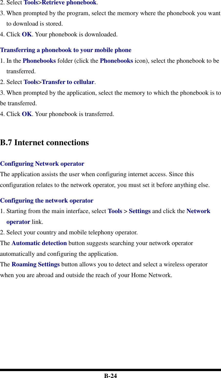  B-24 2. Select Tools&gt;Retrieve phonebook. 3. When prompted by the program, select the memory where the phonebook you want to download is stored.   4. Click OK. Your phonebook is downloaded.  Transferring a phonebook to your mobile phone 1. In the Phonebooks folder (click the Phonebooks icon), select the phonebook to be transferred. 2. Select Tools&gt;Transfer to cellular.   3. When prompted by the application, select the memory to which the phonebook is to be transferred. 4. Click OK. Your phonebook is transferred.      B.7 Internet connections  Configuring Network operator The application assists the user when configuring internet access. Since this configuration relates to the network operator, you must set it before anything else.  Configuring the network operator 1. Starting from the main interface, select Tools &gt; Settings and click the Network operator link. 2. Select your country and mobile telephony operator. The Automatic detection button suggests searching your network operator automatically and configuring the application.   The Roaming Settings button allows you to detect and select a wireless operator when you are abroad and outside the reach of your Home Network.    