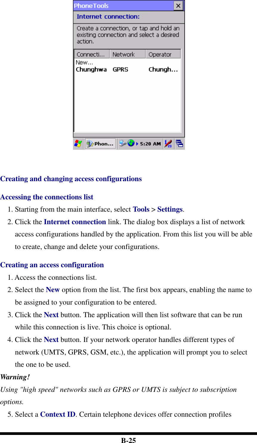  B-25     Creating and changing access configurations  Accessing the connections list 1. Starting from the main interface, select Tools &gt; Settings. 2. Click the Internet connection link. The dialog box displays a list of network access configurations handled by the application. From this list you will be able to create, change and delete your configurations.  Creating an access configuration 1. Access the connections list. 2. Select the New option from the list. The first box appears, enabling the name to be assigned to your configuration to be entered. 3. Click the Next button. The application will then list software that can be run while this connection is live. This choice is optional. 4. Click the Next button. If your network operator handles different types of network (UMTS, GPRS, GSM, etc.), the application will prompt you to select the one to be used. Warning! Using &quot;high speed&quot; networks such as GPRS or UMTS is subject to subscription options. 5. Select a Context ID. Certain telephone devices offer connection profiles 