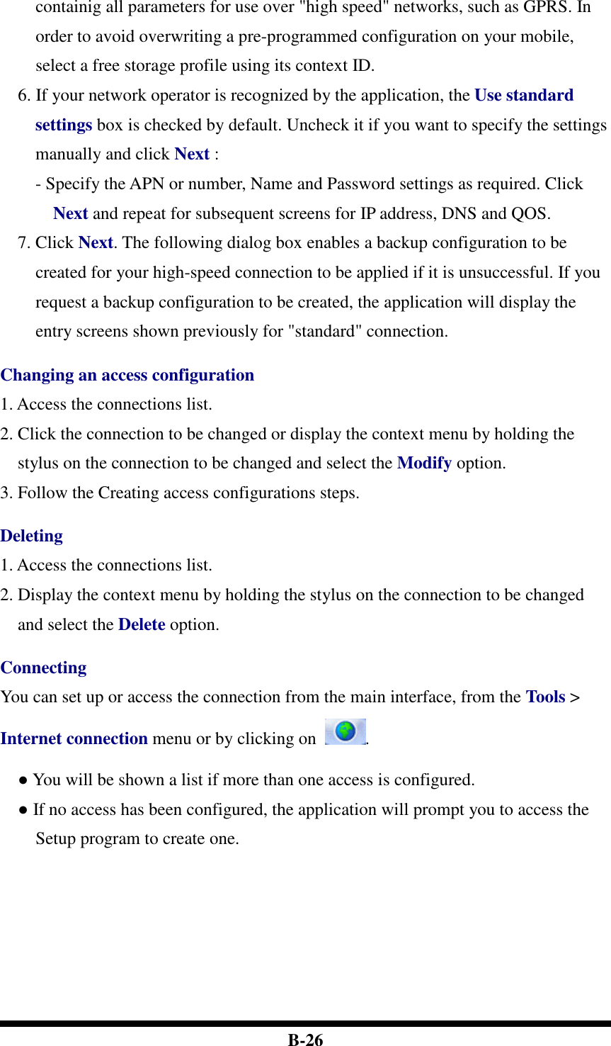  B-26 containig all parameters for use over &quot;high speed&quot; networks, such as GPRS. In order to avoid overwriting a pre-programmed configuration on your mobile, select a free storage profile using its context ID.   6. If your network operator is recognized by the application, the Use standard settings box is checked by default. Uncheck it if you want to specify the settings manually and click Next :   - Specify the APN or number, Name and Password settings as required. Click Next and repeat for subsequent screens for IP address, DNS and QOS. 7. Click Next. The following dialog box enables a backup configuration to be created for your high-speed connection to be applied if it is unsuccessful. If you request a backup configuration to be created, the application will display the entry screens shown previously for &quot;standard&quot; connection.  Changing an access configuration 1. Access the connections list. 2. Click the connection to be changed or display the context menu by holding the stylus on the connection to be changed and select the Modify option. 3. Follow the Creating access configurations steps.  Deleting 1. Access the connections list. 2. Display the context menu by holding the stylus on the connection to be changed and select the Delete option.  Connecting You can set up or access the connection from the main interface, from the Tools &gt; Internet connection menu or by clicking on  . ● You will be shown a list if more than one access is configured. ● If no access has been configured, the application will prompt you to access the Setup program to create one.  