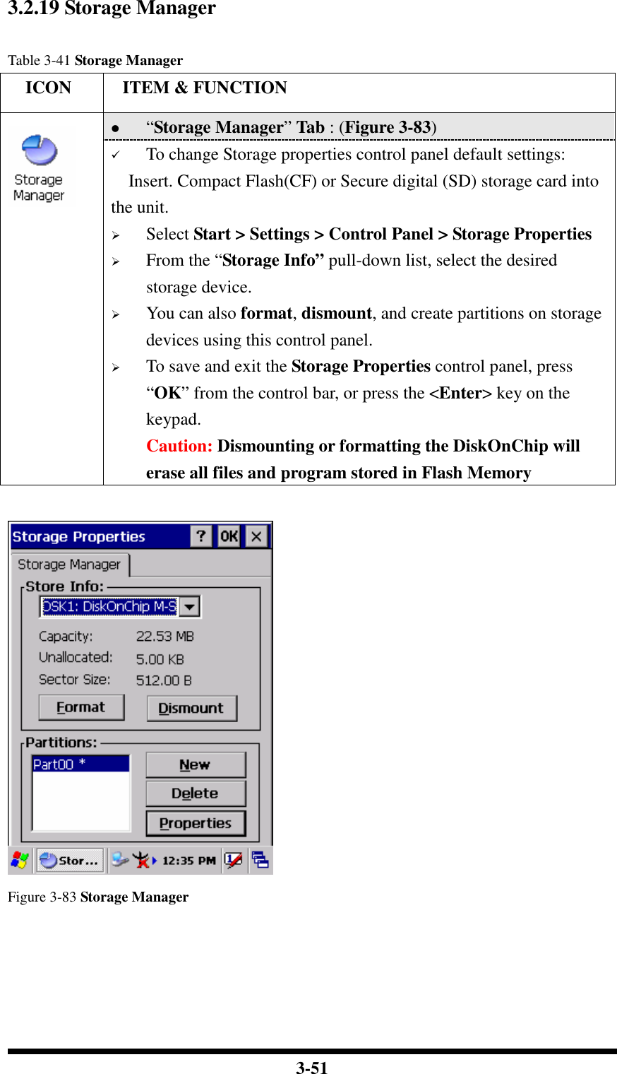  3-51 3.2.19 Storage Manager  Table 3-41 Storage Manager     ICON  ITEM &amp; FUNCTION  “Storage Manager” Tab : (Figure 3-83)   To change Storage properties control panel default settings: Insert. Compact Flash(CF) or Secure digital (SD) storage card into the unit.  Select Start &gt; Settings &gt; Control Panel &gt; Storage Properties  From the “Storage Info” pull-down list, select the desired storage device.  You can also format, dismount, and create partitions on storage devices using this control panel.  To save and exit the Storage Properties control panel, press “OK” from the control bar, or press the &lt;Enter&gt; key on the keypad. Caution: Dismounting or formatting the DiskOnChip will erase all files and program stored in Flash Memory       Figure 3-83 Storage Manager     