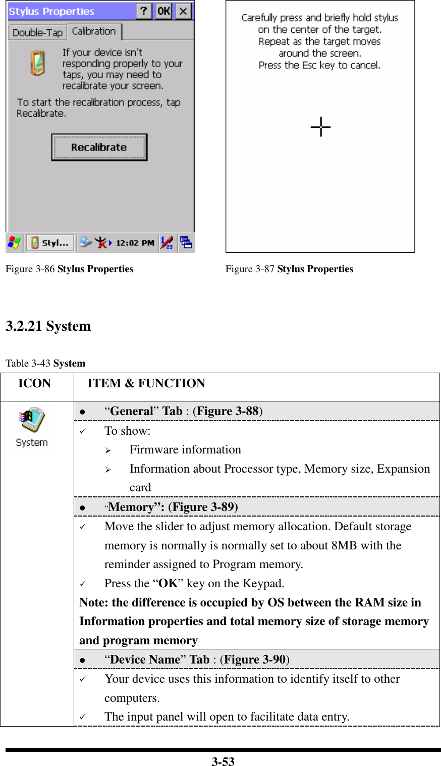  3-53    Figure 3-86 Stylus Properties  Figure 3-87 Stylus Properties   3.2.21 System  Table 3-43 System     ICON  ITEM &amp; FUNCTION  “General” Tab : (Figure 3-88)  To show:  Firmware information   Information about Processor type, Memory size, Expansion card  “Memory”: (Figure 3-89)  Move the slider to adjust memory allocation. Default storage memory is normally is normally set to about 8MB with the reminder assigned to Program memory.  Press the “OK” key on the Keypad.  Note: the difference is occupied by OS between the RAM size in Information properties and total memory size of storage memory and program memory   “Device Name” Tab : (Figure 3-90)   Your device uses this information to identify itself to other computers.  The input panel will open to facilitate data entry. 