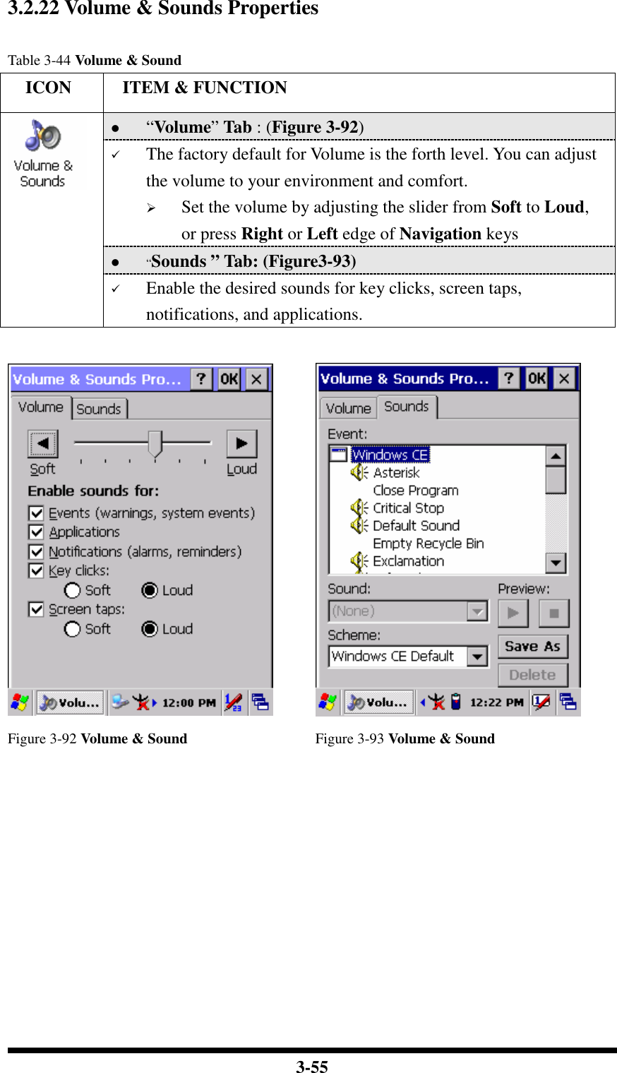  3-55 3.2.22 Volume &amp; Sounds Properties  Table 3-44 Volume &amp; Sound     ICON  ITEM &amp; FUNCTION  “Volume” Tab : (Figure 3-92)  The factory default for Volume is the forth level. You can adjust the volume to your environment and comfort.   Set the volume by adjusting the slider from Soft to Loud, or press Right or Left edge of Navigation keys  “Sounds ” Tab: (Figure3-93)   Enable the desired sounds for key clicks, screen taps, notifications, and applications.    Figure 3-92 Volume &amp; Sound  Figure 3-93 Volume &amp; Sound           