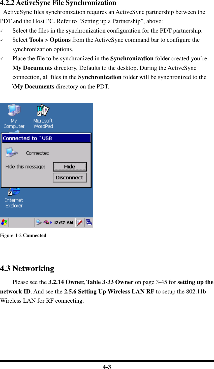  4-3 4.2.2 ActiveSync File Synchronization   ActiveSync files synchronization requires an ActiveSync partnership between the PDT and the Host PC. Refer to “Setting up a Partnership”, above:  Select the files in the synchronization configuration for the PDT partnership.  Select Tools &gt; Options from the ActiveSync command bar to configure the synchronization options.  Place the file to be synchronized in the Synchronization folder created you’re My Documents directory. Defaults to the desktop. During the ActiveSync connection, all files in the Synchronization folder will be synchronized to the \My Documents directory on the PDT.    Figure 4-2 Connected   4.3 Networking     Please see the 3.2.14 Owner, Table 3-33 Owner on page 3-45 for setting up the network ID. And see the 2.5.6 Setting Up Wireless LAN RF to setup the 802.11b Wireless LAN for RF connecting.    