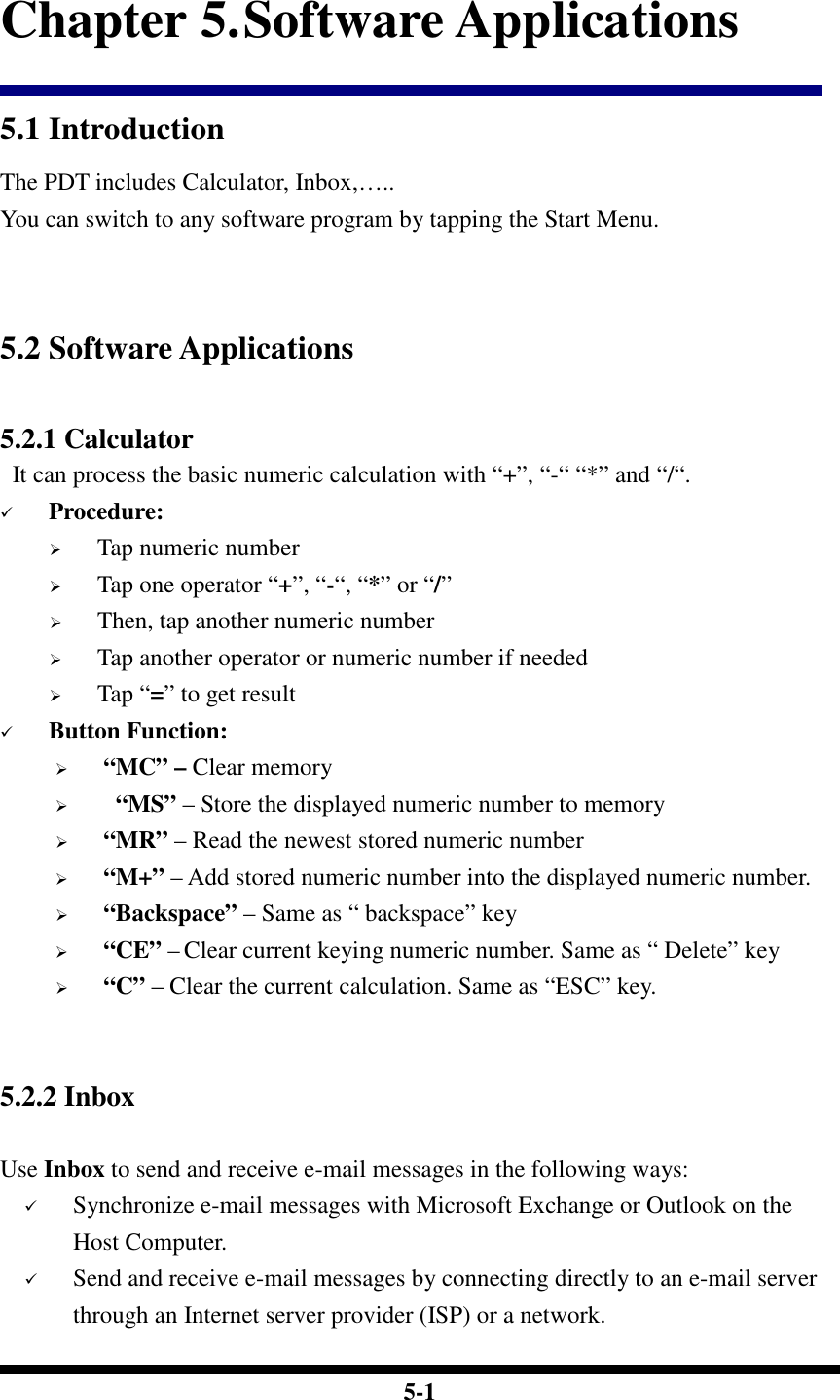  5-1 Chapter 5. Software Applications 5.1 Introduction The PDT includes Calculator, Inbox,….. You can switch to any software program by tapping the Start Menu.   5.2 Software Applications  5.2.1 Calculator  It can process the basic numeric calculation with “+”, “-“ “*” and “/“.  Procedure:  Tap numeric number   Tap one operator “+”, “-“, “*” or “/”   Then, tap another numeric number  Tap another operator or numeric number if needed  Tap “=” to get result  Button Function:  “MC” – Clear memory    “MS” – Store the displayed numeric number to memory  “MR” – Read the newest stored numeric number  “M+” – Add stored numeric number into the displayed numeric number.  “Backspace” – Same as “ backspace” key  “CE” – Clear current keying numeric number. Same as “ Delete” key  “C” – Clear the current calculation. Same as “ESC” key.   5.2.2 Inbox    Use Inbox to send and receive e-mail messages in the following ways:  Synchronize e-mail messages with Microsoft Exchange or Outlook on the Host Computer.  Send and receive e-mail messages by connecting directly to an e-mail server through an Internet server provider (ISP) or a network. 