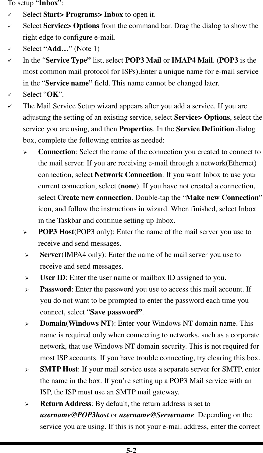  5-2 To setup “Inbox”:  Select Start&gt; Programs&gt; Inbox to open it.  Select Service&gt; Options from the command bar. Drag the dialog to show the right edge to configure e-mail.  Select “Add…” (Note 1)  In the “Service Type” list, select POP3 Mail or IMAP4 Mail. (POP3 is the most common mail protocol for ISPs).Enter a unique name for e-mail service in the “Service name” field. This name cannot be changed later.  Select “OK”.  The Mail Service Setup wizard appears after you add a service. If you are adjusting the setting of an existing service, select Service&gt; Options, select the service you are using, and then Properties. In the Service Definition dialog box, complete the following entries as needed:  Connection: Select the name of the connection you created to connect to the mail server. If you are receiving e-mail through a network(Ethernet) connection, select Network Connection. If you want Inbox to use your current connection, select (none). If you have not created a connection, select Create new connection. Double-tap the “Make new Connection” icon, and follow the instructions in wizard. When finished, select Inbox in the Taskbar and continue setting up Inbox.  POP3 Host(POP3 only): Enter the name of the mail server you use to receive and send messages.  Server(IMPA4 only): Enter the name of he mail server you use to receive and send messages.  User ID: Enter the user name or mailbox ID assigned to you.  Password: Enter the password you use to access this mail account. If you do not want to be prompted to enter the password each time you connect, select “Save password”.  Domain(Windows NT): Enter your Windows NT domain name. This name is required only when connecting to networks, such as a corporate network, that use Windows NT domain security. This is not required for most ISP accounts. If you have trouble connecting, try clearing this box.  SMTP Host: If your mail service uses a separate server for SMTP, enter the name in the box. If you’re setting up a POP3 Mail service with an ISP, the ISP must use an SMTP mail gateway.  Return Address: By default, the return address is set to username@POP3host or username@Servername. Depending on the service you are using. If this is not your e-mail address, enter the correct 