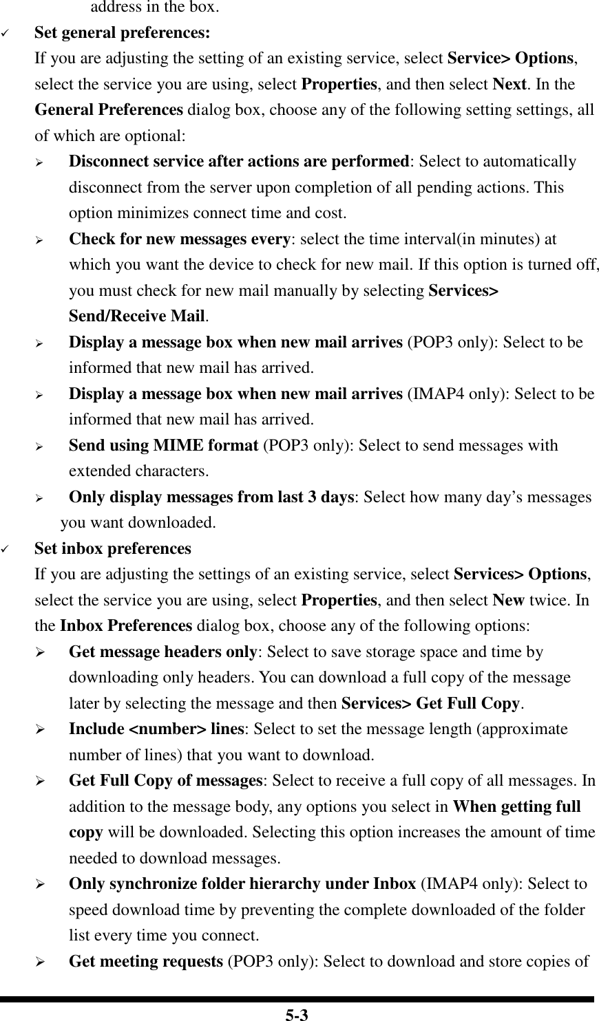  5-3 address in the box.  Set general preferences: If you are adjusting the setting of an existing service, select Service&gt; Options, select the service you are using, select Properties, and then select Next. In the General Preferences dialog box, choose any of the following setting settings, all of which are optional:  Disconnect service after actions are performed: Select to automatically disconnect from the server upon completion of all pending actions. This option minimizes connect time and cost.  Check for new messages every: select the time interval(in minutes) at which you want the device to check for new mail. If this option is turned off, you must check for new mail manually by selecting Services&gt; Send/Receive Mail.  Display a message box when new mail arrives (POP3 only): Select to be informed that new mail has arrived.  Display a message box when new mail arrives (IMAP4 only): Select to be informed that new mail has arrived.  Send using MIME format (POP3 only): Select to send messages with extended characters.  Only display messages from last 3 days: Select how many day’s messages  you want downloaded.  Set inbox preferences If you are adjusting the settings of an existing service, select Services&gt; Options, select the service you are using, select Properties, and then select New twice. In the Inbox Preferences dialog box, choose any of the following options:  Get message headers only: Select to save storage space and time by downloading only headers. You can download a full copy of the message later by selecting the message and then Services&gt; Get Full Copy.  Include &lt;number&gt; lines: Select to set the message length (approximate number of lines) that you want to download.  Get Full Copy of messages: Select to receive a full copy of all messages. In addition to the message body, any options you select in When getting full copy will be downloaded. Selecting this option increases the amount of time needed to download messages.  Only synchronize folder hierarchy under Inbox (IMAP4 only): Select to speed download time by preventing the complete downloaded of the folder list every time you connect.  Get meeting requests (POP3 only): Select to download and store copies of 