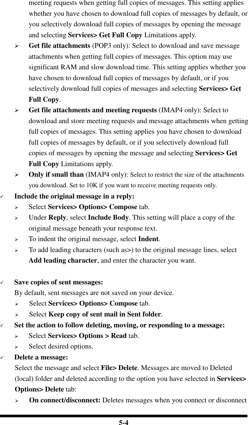  5-4 meeting requests when getting full copies of messages. This setting applies whether you have chosen to download full copies of messages by default, or you selectively download full copies of messages by opening the message and selecting Services&gt; Get Full Copy Limitations apply.  Get file attachments (POP3 only): Select to download and save message attachments when getting full copies of messages. This option may use significant RAM and slow download time. This setting applies whether you have chosen to download full copies of messages by default, or if you selectively download full copies of messages and selecting Services&gt; Get Full Copy.  Get file attachments and meeting requests (IMAP4 only): Select to download and store meeting requests and message attachments when getting full copies of messages. This setting applies you have chosen to download full copies of messages by default, or if you selectively download full copies of messages by opening the message and selecting Services&gt; Get Full Copy Limitations apply.  Only if small than (IMAP4 only): Select to restrict the size of the attachments you download. Set to 10K if you want to receive meeting requests only.    Include the original message in a reply:  Select Services&gt; Options&gt; Compose tab.  Under Reply, select Include Body. This setting will place a copy of the original message beneath your response text.  To indent the original message, select Indent.  To add leading characters (such as&gt;) to the original message lines, select Add leading character, and enter the character you want.   Save copies of sent messages: By default, sent messages are not saved on your device.  Select Services&gt; Options&gt; Compose tab.  Select Keep copy of sent mail in Sent folder.  Set the action to follow deleting, moving, or responding to a message:  Select Services&gt; Options &gt; Read tab.  Select desired options.  Delete a message: Select the message and select File&gt; Delete. Messages are moved to Deleted (local) folder and deleted according to the option you have selected in Services&gt; Options&gt; Delete tab:  On connect/disconnect: Deletes messages when you connect or disconnect 